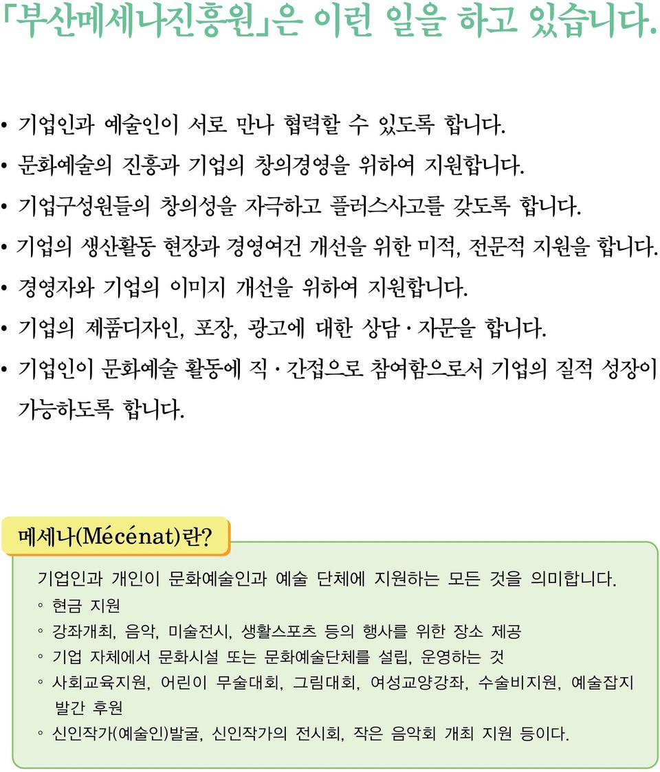 기업인이 문화예술 활동에 직 간접으로 참여함으로서 기업의 질적 성장이 가능하도록 합니다. 메세나(Mécénat)란? 기업인과 개인이 문화예술인과 예술 단체에 지원하는 모든 것을 의미합니다.