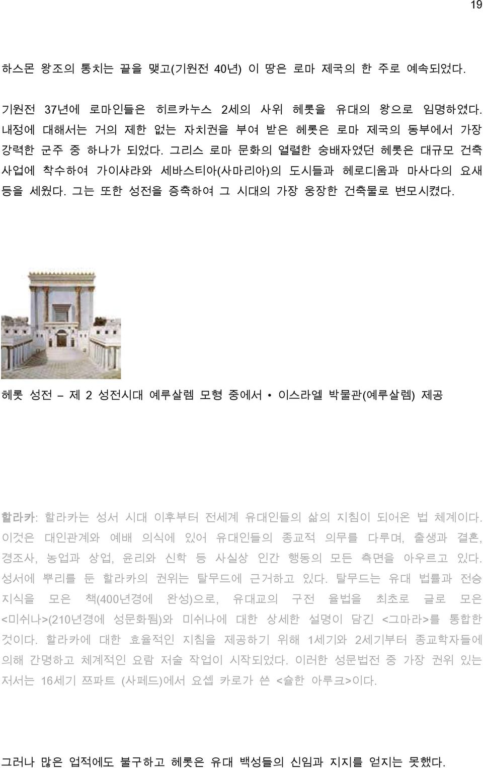 헤롯 성전 제 2 성전시대 예루살렘 모형 중에서 이스라엘 박물관(예루살렘) 제공 할라카: 할라카는 성서 시대 이후부터 전세계 유대인들의 삶의 지침이 되어온 법 체계이다. 이것은 대인관계와 예배 의식에 있어 유대인들의 종교적 의무를 다루며, 출생과 결혼, 경조사, 농업과 상업, 윤리와 신학 등 사실상 인간 행동의 모든 측면을 아우르고 있다.