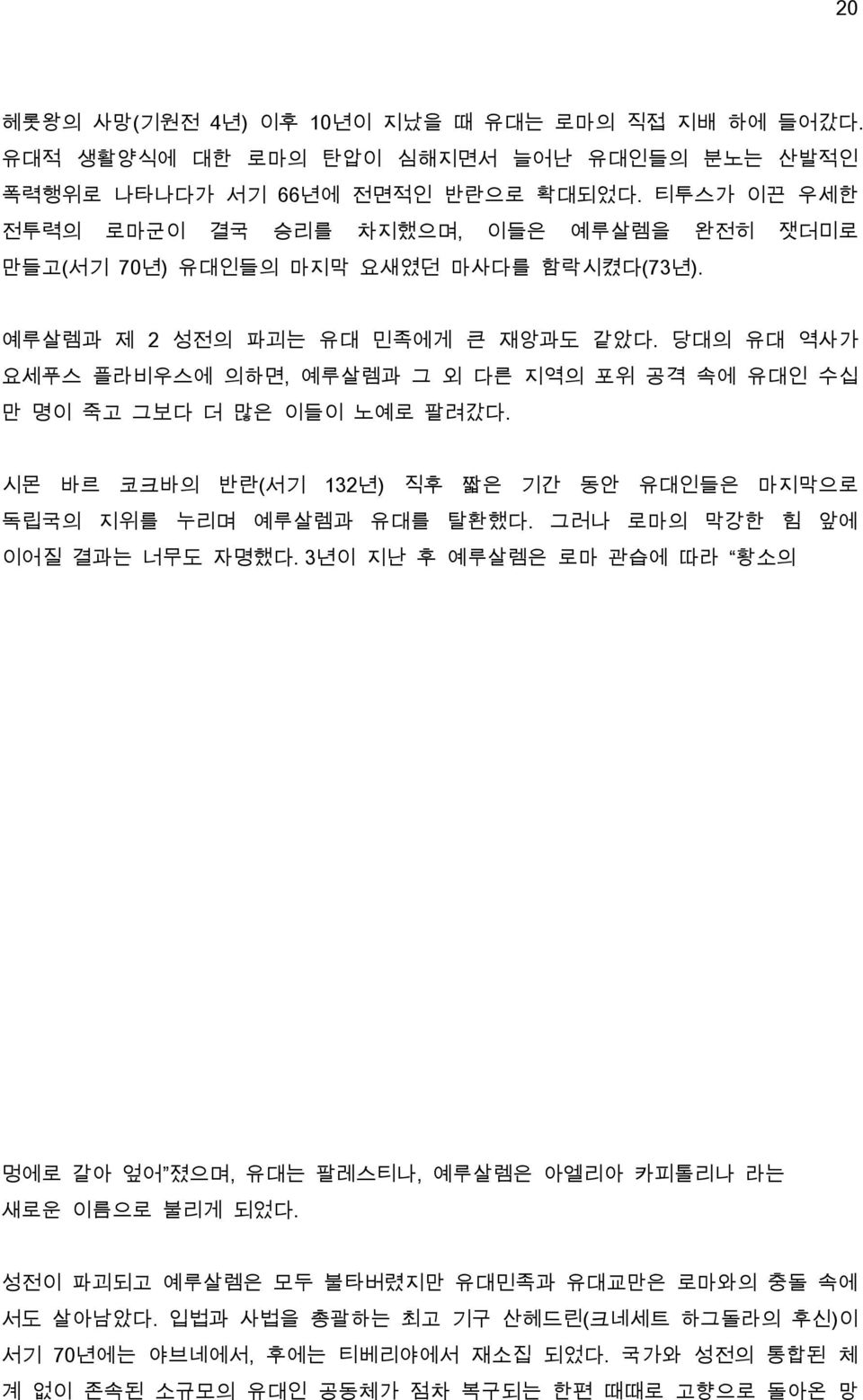 당대의 유대 역사가 요세푸스 플라비우스에 의하면, 예루살렘과 그 외 다른 지역의 포위 공격 속에 유대인 수십 만 명이 죽고 그보다 더 많은 이들이 노예로 팔려갔다. 시몬 바르 코크바의 반란(서기 132년) 직후 짧은 기간 동안 유대인들은 마지막으로 독립국의 지위를 누리며 예루살렘과 유대를 탈환했다.