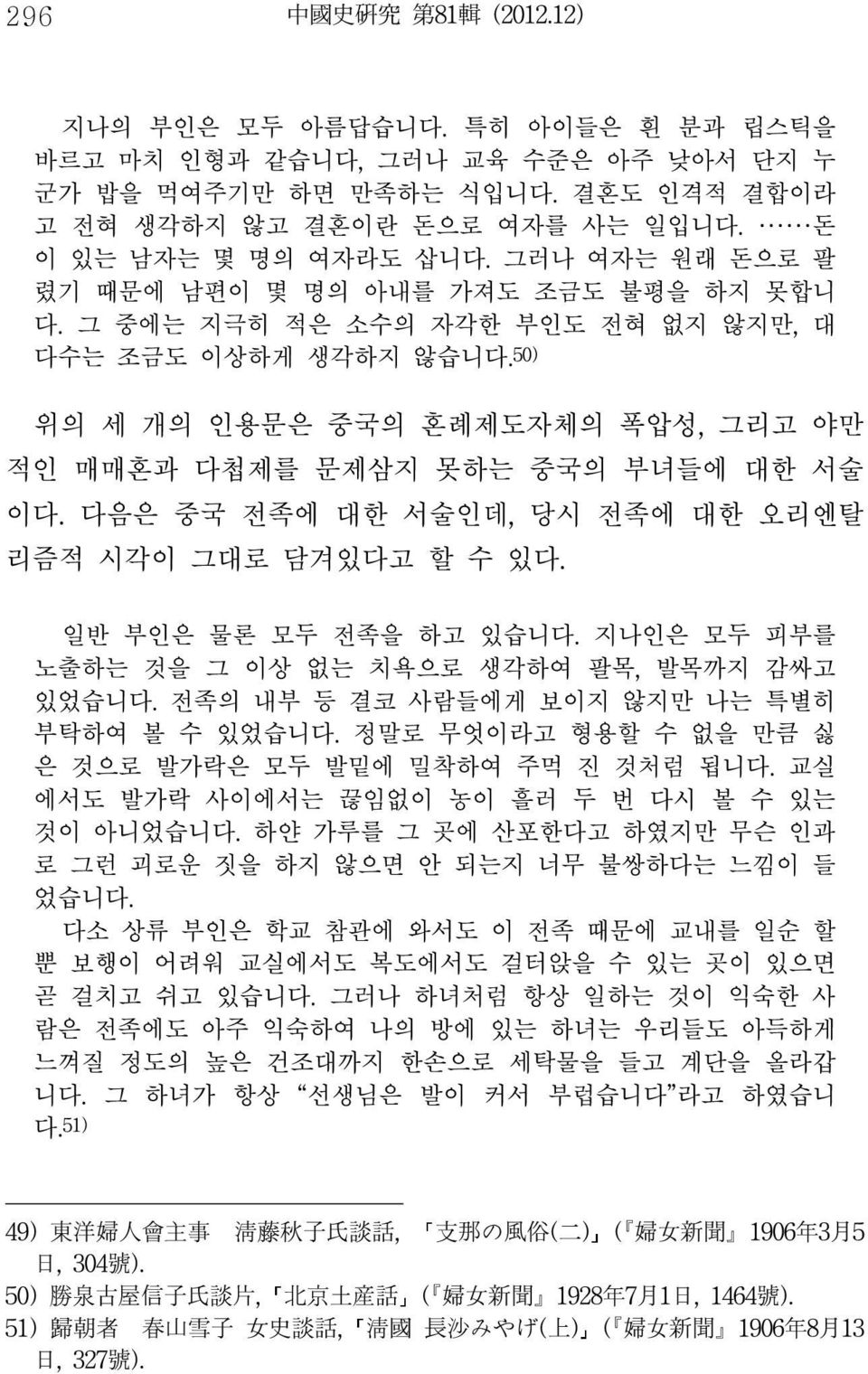 50) 위의 세 개의 인용문은 중국의 혼례제도자체의 폭압성, 그리고 야만 적인 매매혼과 다첩제를 문제삼지 못하는 중국의 부녀들에 대한 서술 이다. 다음은 중국 전족에 대한 서술인데, 당시 전족에 대한 오리엔탈 리즘적 시각이 그대로 담겨있다고 할 수 있다. 일반 부인은 물론 모두 전족을 하고 있습니다.