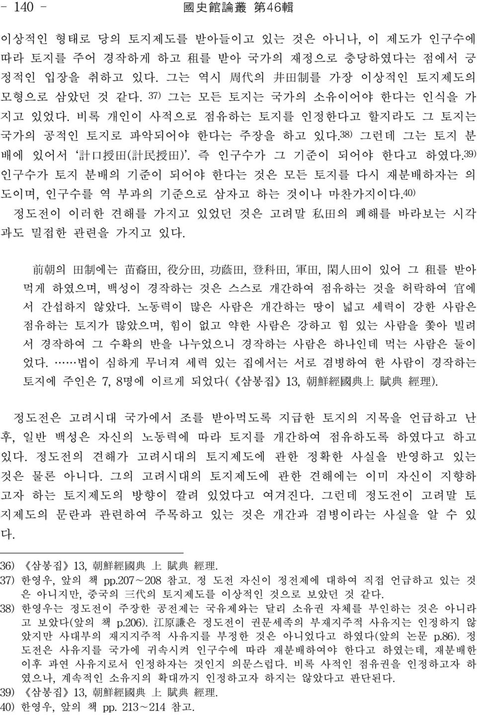 39) 인구수가 토지 분배의 기준이 되어야 한다는 것은 모든 토지를 다시 재분배하자는 의 도이며, 인구수를 역 부과의 기준으로 삼자고 하는 것이나 마찬가지이다.40) 정도전이 이러한 견해를 가지고 있었던 것은 고려말 私田의 폐해를 바라보는 시각 과도 밀접한 관련을 가지고 있다.