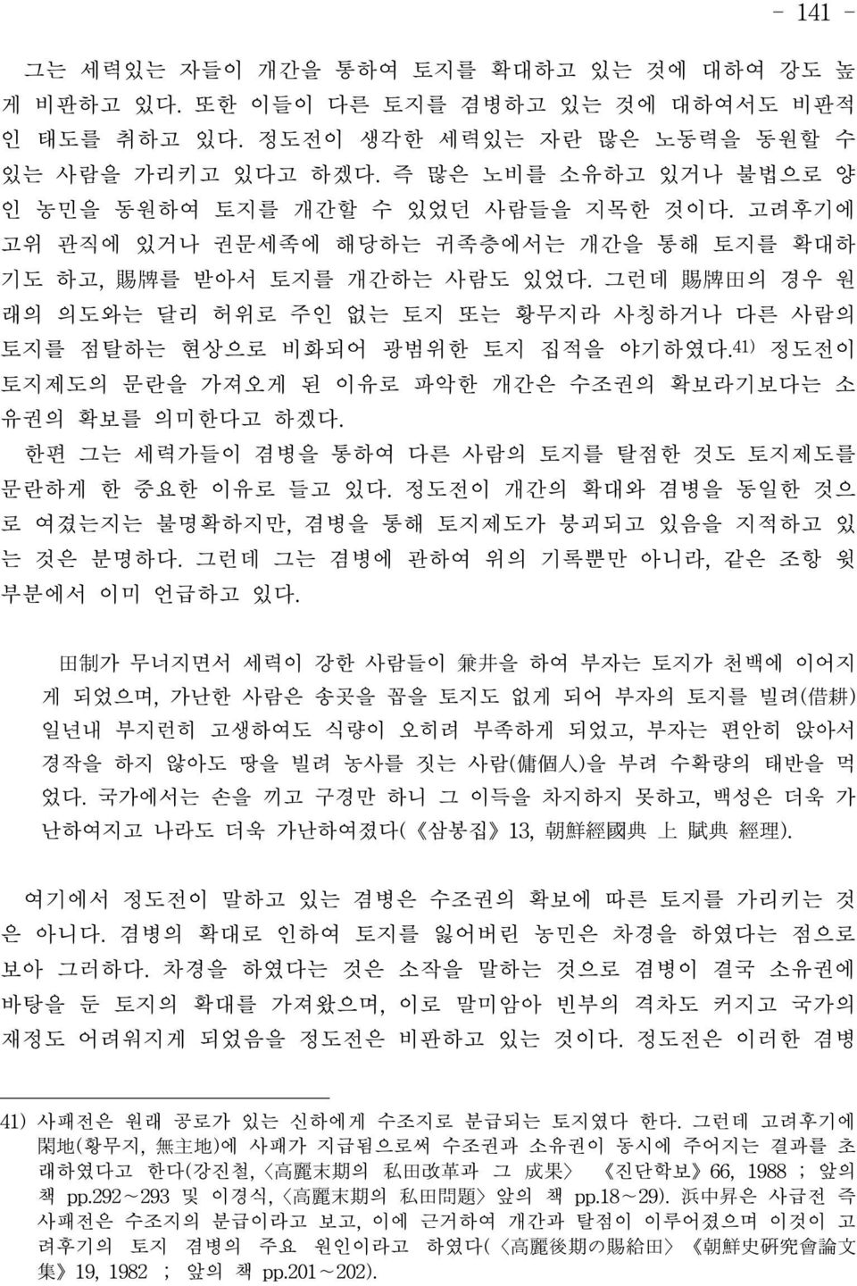 그런데 賜牌田의 경우 원 래의 의도와는 달리 허위로 주인 없는 토지 또는 황무지라 사칭하거나 다른 사람의 토지를 점탈하는 현상으로 비화되어 광범위한 토지 집적을 야기하였다.41) 정도전이 토지제도의 문란을 가져오게 된 이유로 파악한 개간은 수조권의 확보라기보다는 소 유권의 확보를 의미한다고 하겠다.