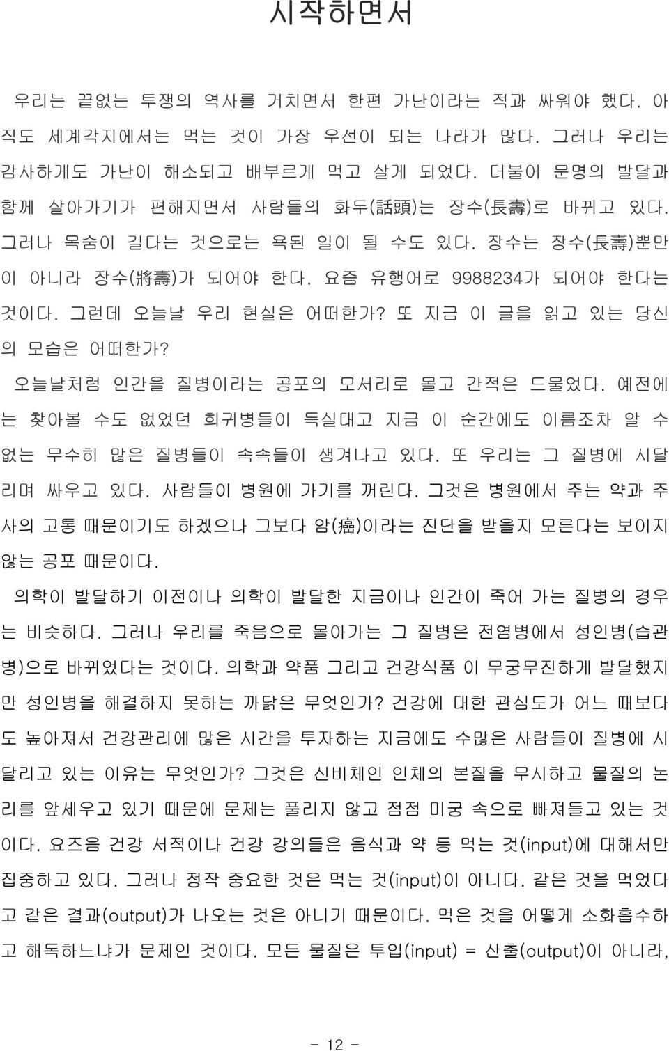 예전에 는 찾아볼 수도 없었던 희귀병들이 득실대고 지금 이 순간에도 이름조차 알 수 없는 무수히 많은 질병들이 속속들이 생겨나고 있다. 또 우리는 그 질병에 시달 리며 싸우고 있다. 사람들이 병원에 가기를 꺼린다. 그것은 병원에서 주는 약과 주 사의 고통 때문이기도 하겠으나 그보다 암( 癌 ) 이라는 진단을 받을지 모른다는 보이지 않는 공포 때문이다.