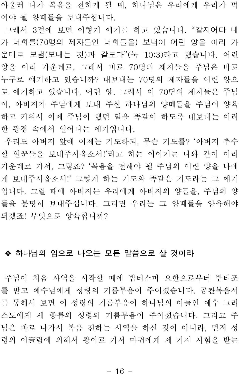 그래서 이 70명의 제자들은 주님 이, 아버지가 주님에게 보내 주신 하나님의 양떼들을 주님이 양육 하고 키워서 이제 주님이 했던 일을 똑같이 하도록 내보내는 이러 한 광경 속에서 일어나는 얘기입니다. 우리도 아버지 앞에 이제는 기도하되, 무슨 기도를? 아버지 추수 할 일꾼들을 보내주시옵소서! 라고 하는 이야기는 나와 같이 이리 가운데로 가서, 그렇죠?