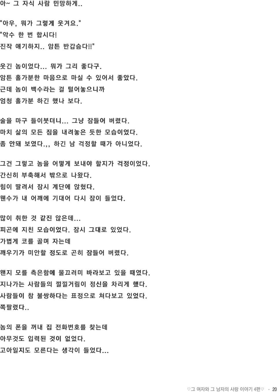 그건 그렇고 놈을 어떻게 보내야 할지가 걱정이었다. 간신히 부축해서 밖으로 나왔다. 힘이 딸려서 잠시 계단에 앉혔다. 웬수가 내 어깨에 기대어 다시 잠이 들었다. 많이 취한 것 같진 않은데... 피곤에 지친 모습이었다. 잠시 그대로 있었다.