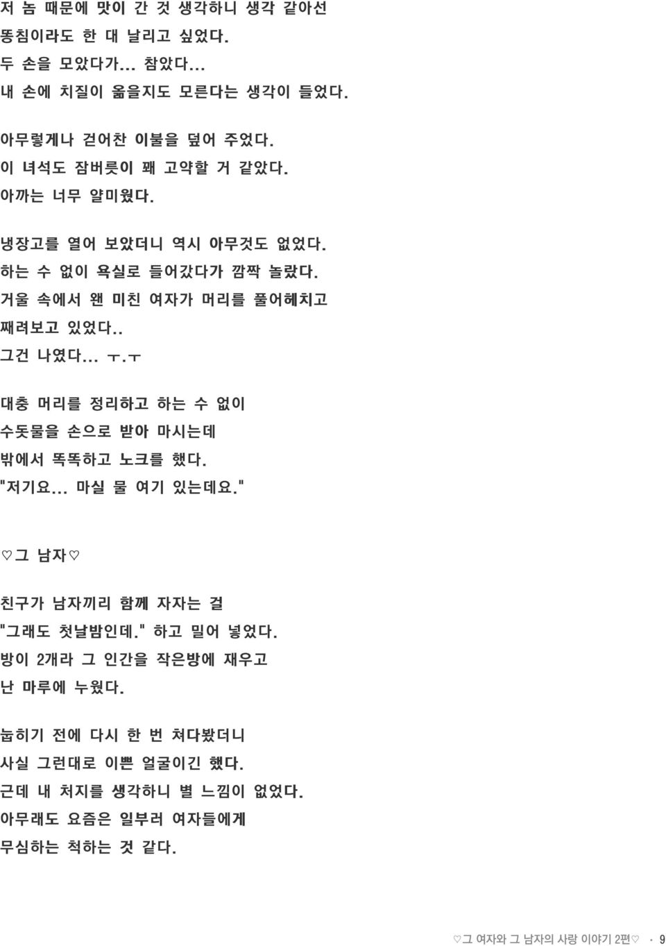 .. ㅜ.ㅜ 대충 머리를 정리하고 하는 수 없이 수돗물을 손으로 받아 마시는데 밖에서 똑똑하고 노크를 했다. " 저기요... 마실 물 여기 있는데요." 그 남자 친구가 남자끼리 함께 자자는 걸 " 그래도 첫날밤인데." 하고 밀어 넣었다.