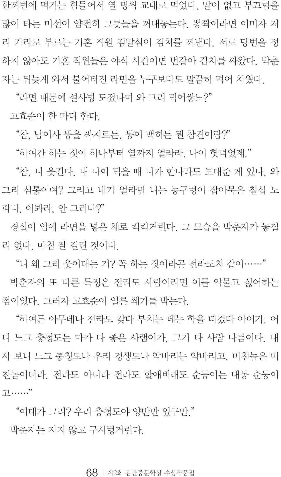 이봐라, 안 그러나? 경실이 입에 라면을 넣은 채로 킥킥거린다. 그 모습을 박춘자가 놓칠 리 없다. 마침 잘 걸린 것이다. 니 왜 그리 웃어대는 겨? 꼭 하는 짓이라곤 전라도치 같이 박춘자의 또 다른 특징은 전라도 사람이라면 이를 악물고 싫어하는 점이었다. 그러자 고효순이 얼른 쐐기를 박는다.