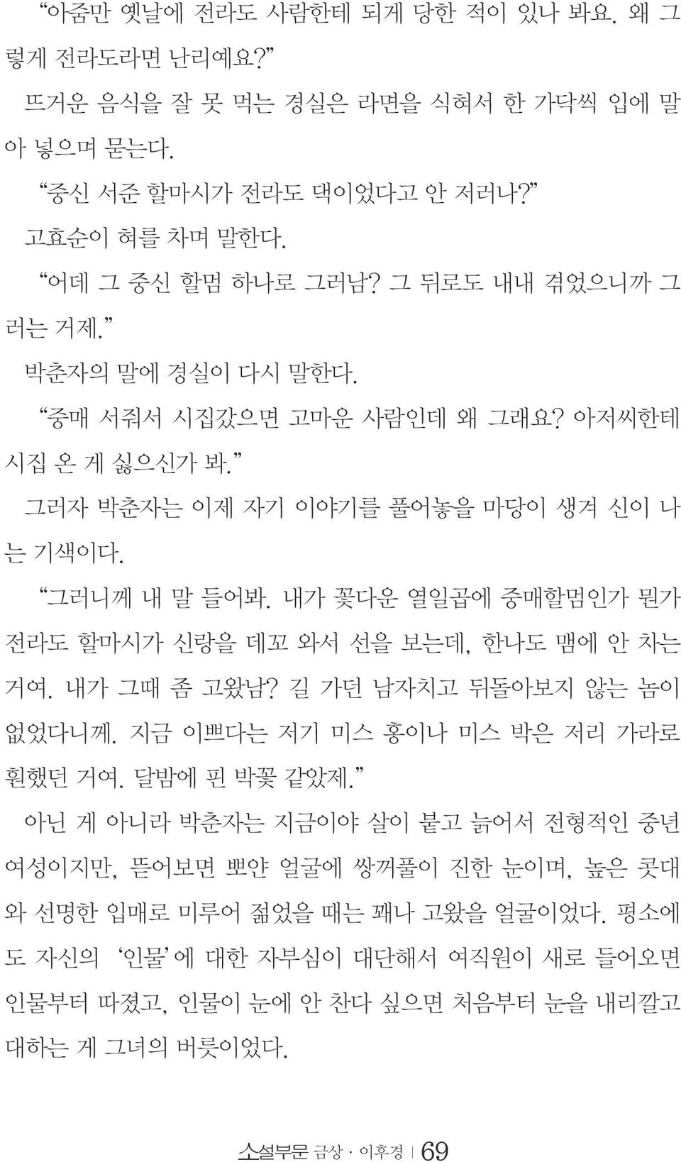 내가 꽃다운 열일곱에 중매할멈인가 뭔가 전라도 할마시가 신랑을 데꼬 와서 선을 보는데, 한나도 맴에 안 차는 거여. 내가 그때 좀 고왔남? 길 가던 남자치고 뒤돌아보지 않는 놈이 없었다니께. 지금 이쁘다는 저기 미스 홍이나 미스 박은 저리 가라로 훤했던 거여. 달밤에 핀 박꽃 같았제.