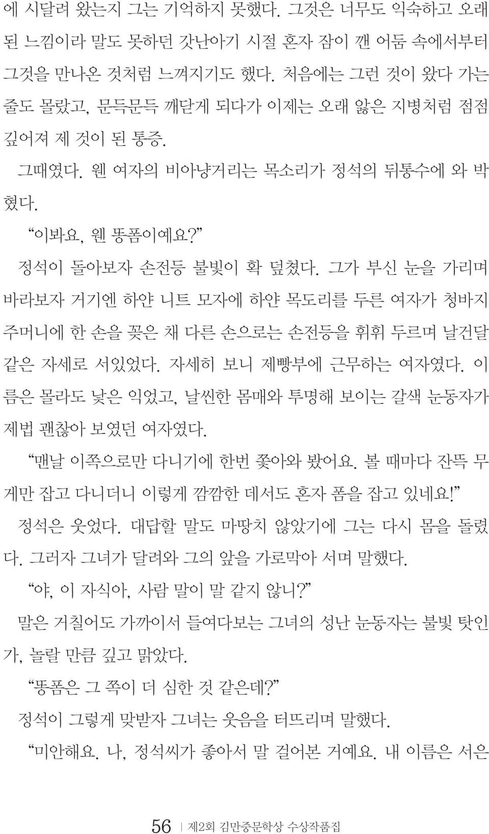 자세히 보니 제빵부에 근무하는 여자였다. 이 름은 몰라도 낯은 익었고, 날씬한 몸매와 투명해 보이는 갈색 눈동자가 제법 괜찮아 보였던 여자였다. 맨날 이쪽으로만 다니기에 한번 쫓아와 봤어요. 볼 때마다 잔뜩 무 게만 잡고 다니더니 이렇게 깜깜한 데서도 혼자 폼을 잡고 있네요! 정석은 웃었다.