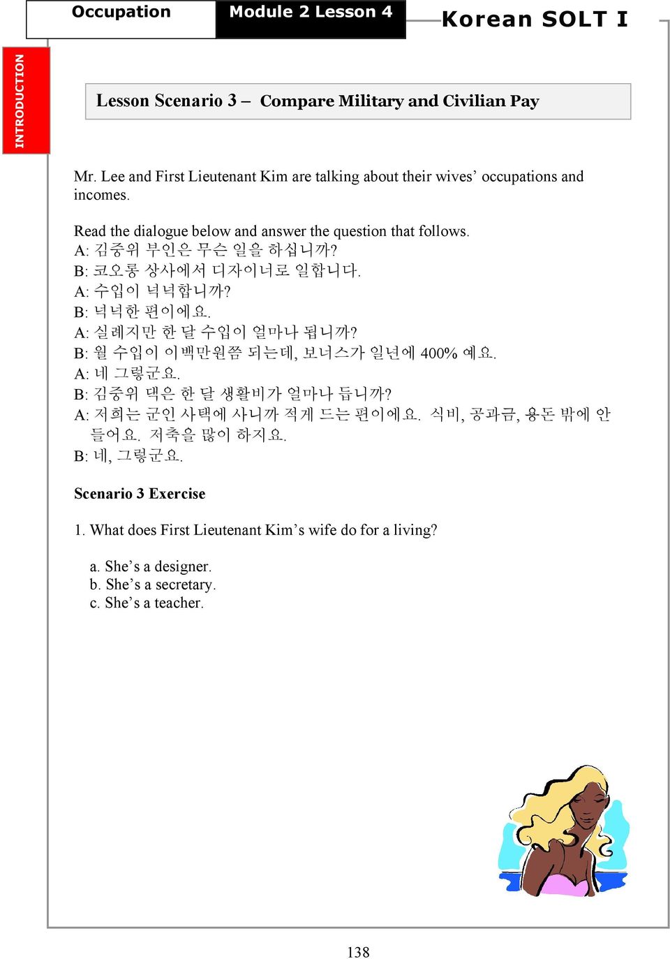 A: 김중위 부인은 무슨 일을 하십니까? B: 코오롱 상사에서 디자이너로 일합니다. A: 수입이 넉넉합니까? B: 넉넉한 편이에요. A: 실례지만 한 달 수입이 얼마나 됩니까? B: 월 수입이 이백만원쯤 되는데, 보너스가 일년에 400% 예요. A: 네 그렇군요.