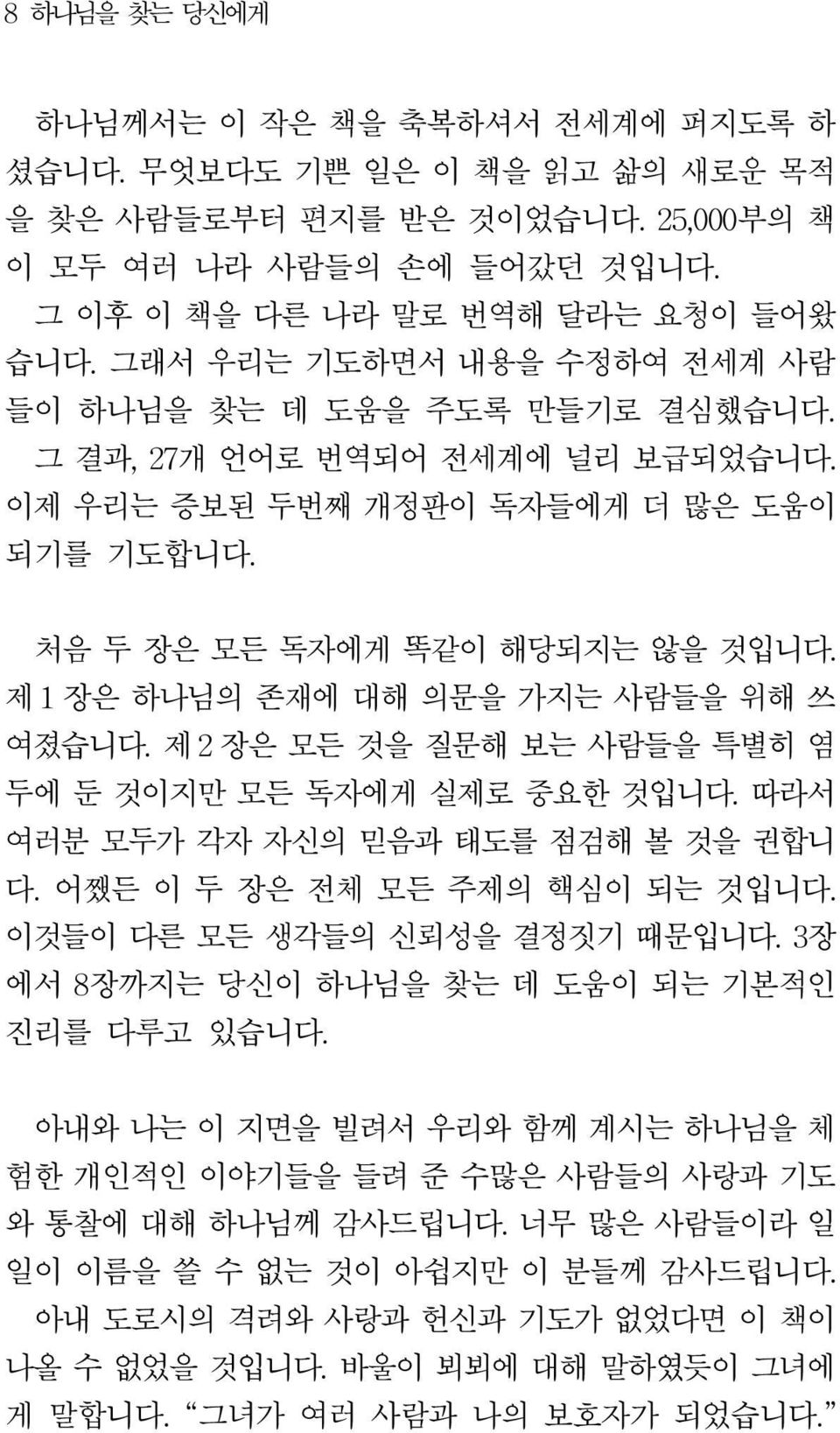 제 1 장은 하나님의 존재에 대해 의문을 가지는 사람들을 위해 쓰 여졌습니다. 제 2 장은 모든 것을 질문해 보는 사람들을 특별히 염 두에 둔 것이지만 모든 독자에게 실제로 중요한 것입니다. 따라서 여러분 모두가 각자 자신의 믿음과 태도를 점검해 볼 것을 권합니 다. 어쨌든 이 두 장은 전체 모든 주제의 핵심이 되는 것입니다.