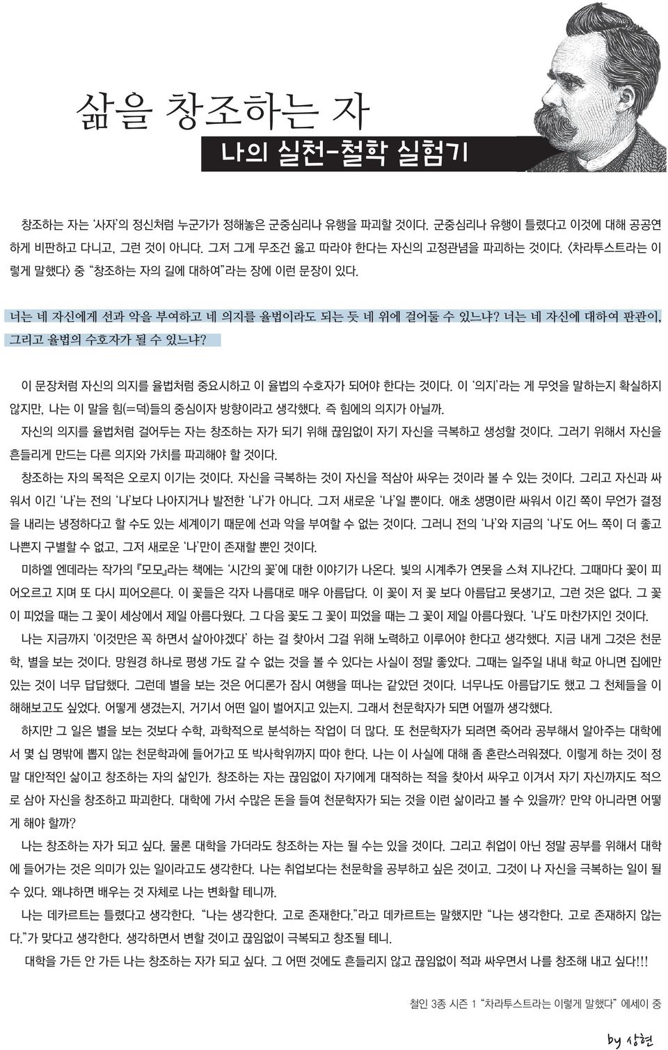 이 의지 라는 게 무엇을 말하는지 확실하지 않지만, 나는 이 말을 힘(=덕)들의 중심이자 방향이라고 생각했다. 즉 힘에의 의지가 아닐까. 자신의 의지를 율법처럼 걸어두는 자는 창조하는 자가 되기 위해 끊임없이 자기 자신을 극복하고 생성할 것이다. 그러기 위해서 자신을 흔들리게 만드는 다른 의지와 가치를 파괴해야 할 것이다.