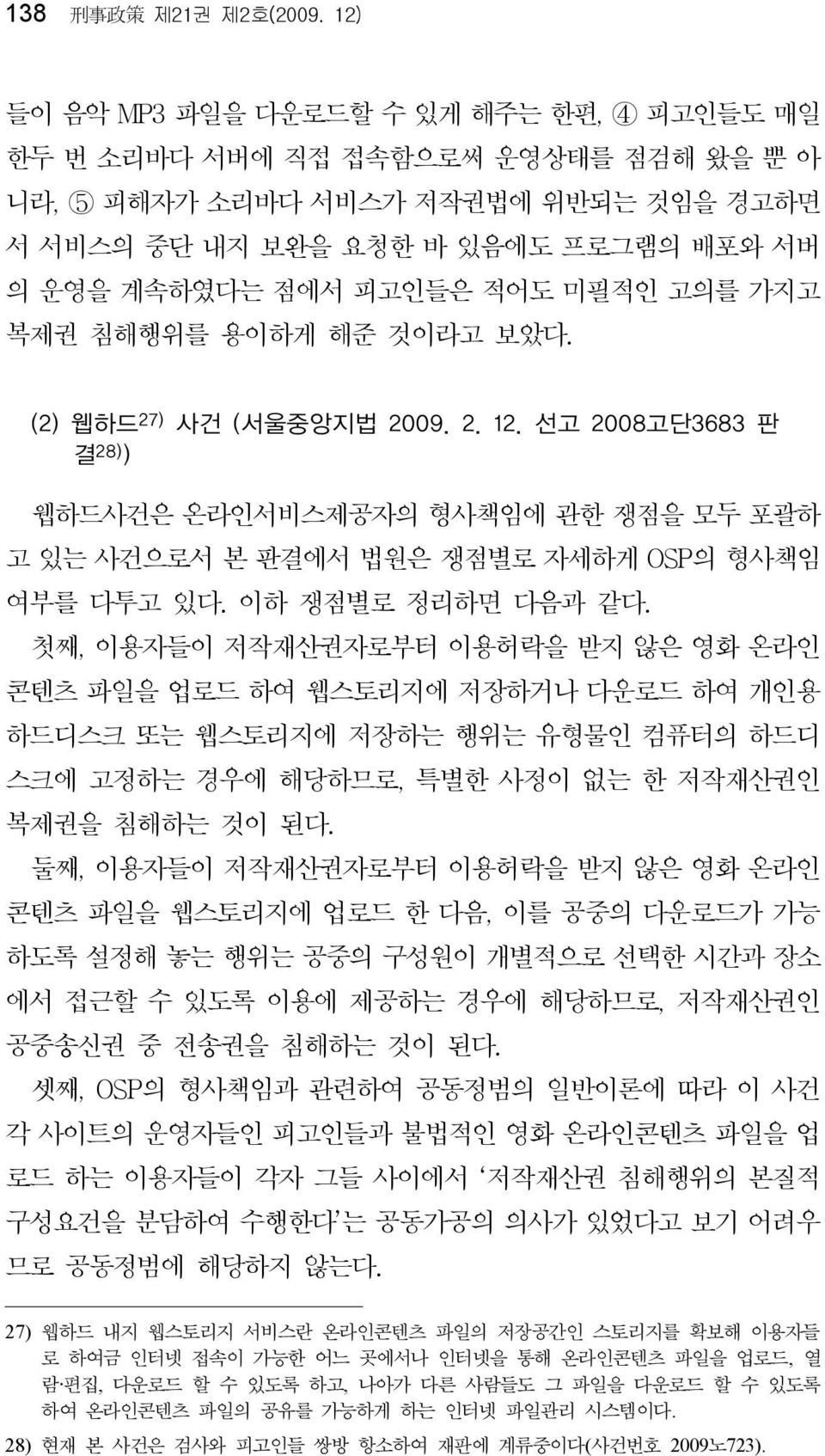 미필적인 고의를 가지고 복제권 침해행위를 용이하게 해준 것이라고 보았다. (2) 웹하드 27) 사건 (서울중앙지법 2009. 2. 12. 선고 2008고단3683 판 결 28) ) 웹하드사건은 온라인서비스제공자의 형사책임에 관한 쟁점을 모두 포괄하 고 있는 사건으로서 본 판결에서 법원은 쟁점별로 자세하게 OSP의 형사책임 여부를 다투고 있다.