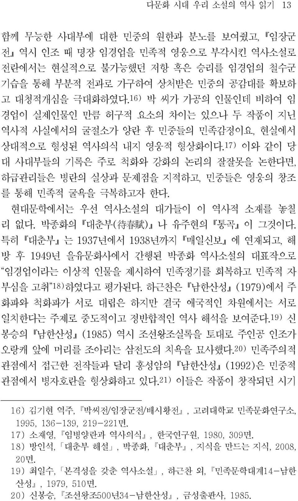 17) 이와 같이 당 대 사대부들의 기록은 주로 척화와 강화의 논리의 잘잘못을 논한다면, 하급관리들은 병란의 실상과 문제점을 지적하고, 민중들은 영웅의 창조 를 통해 민족적 굴욕을 극복하고자 한다. 현대문학에서는 우선 역사소설의 대가들이 이 역사적 소재를 놓칠 리 없다. 박종화의 대춘부 ( 待 春 賦 ) 나 유주현의 통곡 이 그것이다.