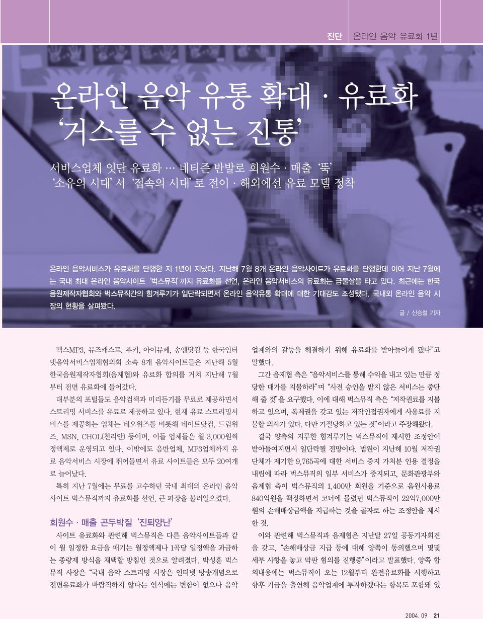 글 / 신승철 기자 맥스MP3, 뮤즈캐스트, 푸키, 아이뮤페, 송엔닷컴 등 한국인터 넷음악서비스업체협의회 소속 8개 음악사이트들은 지난해 5월 한국음원제작자협회(음제협)와 유료화 합의를 거쳐 지난해 7월 부터 전면 유료화에 들어갔다. 대부분의 포털들도 음악검색과 미리듣기를 무료로 제공하면서 스트리밍 서비스를 유료로 제공하고 있다.