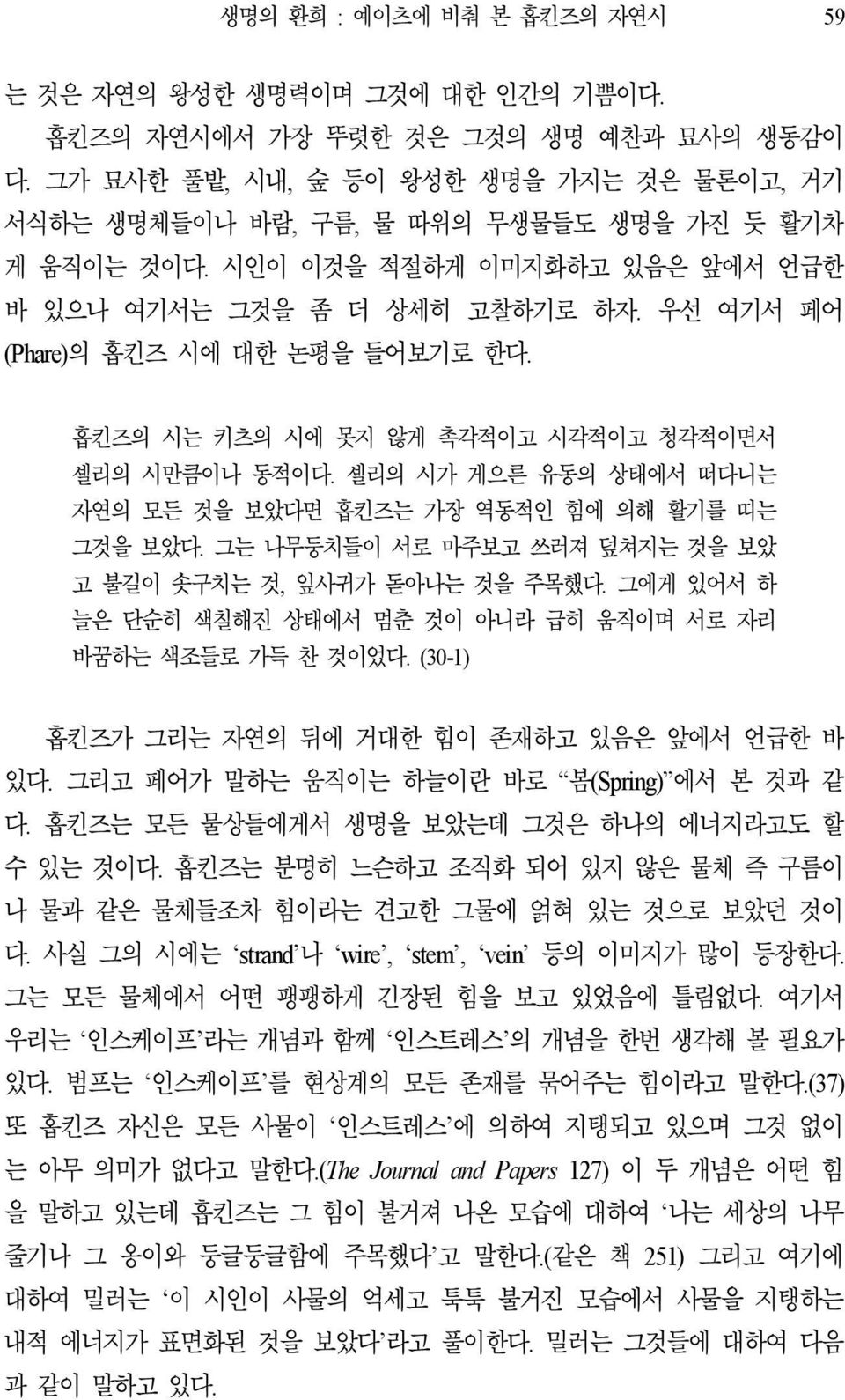 우선 여기서 페어 (Phare)의 홉킨즈 시에 대한 논평을 들어보기로 한다. 홉킨즈의 시는 키츠의 시에 못지 않게 촉각적이고 시각적이고 청각적이면서 셸리의 시만큼이나 동적이다. 셸리의 시가 게으른 유동의 상태에서 떠다니는 자연의 모든 것을 보았다면 홉킨즈는 가장 역동적인 힘에 의해 활기를 띠는 그것을 보았다.