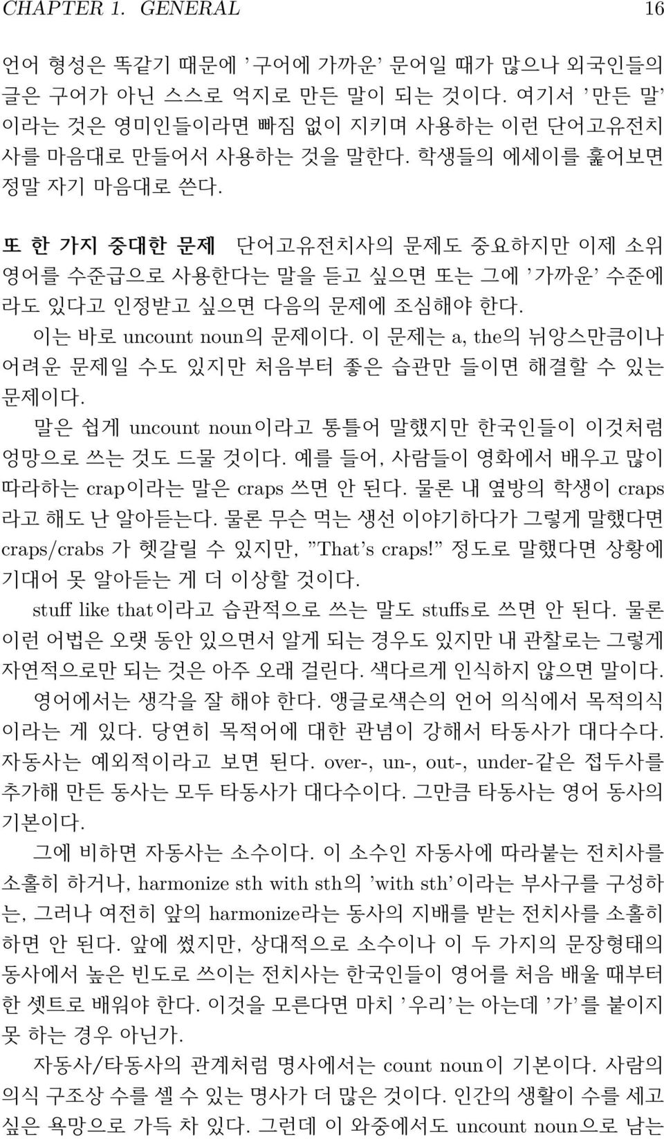 이 문제는 a, the의 뉘앙스만큼이나 어려운 문제일 수도 있지만 처음부터 좋은 습관만 들이면 해결할 수 있는 문제이다. 말은 쉽게 uncount noun이라고 통틀어 말했지만 한국인들이 이것처럼 엉망으로 쓰는 것도 드물 것이다. 예를 들어, 사람들이 영화에서 배우고 많이 따라하는 crap이라는 말은 craps 쓰면 안 된다.