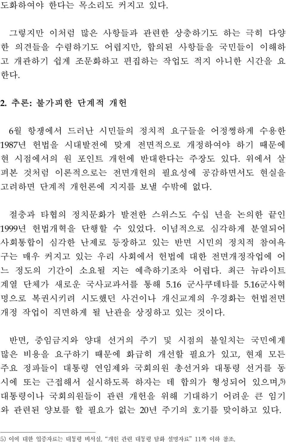 절충과 타협의 정치문화가 발전한 스위스도 수십 년을 논의한 끝인 1999년 헌법개혁을 단행할 수 있었다. 이념적으로 심각하게 분열되어 사회통합이 심각한 난제로 등장하고 있는 반면 시민의 정치적 참여욕 구는 매우 커지고 있는 우리 사회에서 헌법에 대한 전면개정작업에 어 느 정도의 기간이 소요될 지는 예측하기조차 어렵다.