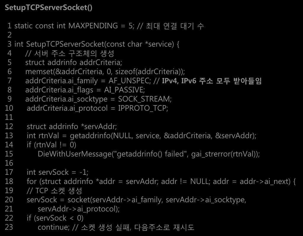 SetupTCPServerSocket(): 서버의주소를획득하고 bind 및 listen 수행 (1/2) SetupTCPServerSocket() 1 static const int MAXPENDING = 5; // 최대연결대기수 2 3 int SetupTCPServerSocket(const char *service) { 4 // 서버주소구조체의생성 5