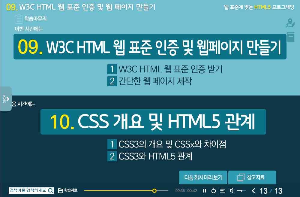 HTML5 기본구조및문법 6. HTML5 기본구조및문법 7. HTML5 추가태그 8. HTML5 변화된태그 9. W3C HTML 웹표준및간단한웹페이지제작 10. CSS3 개요및 HTML5 관계 11. CSS3 스타일링및적용 12. CSS3 레이아웃및적용 13. CSS3 선택자 14. CSS3 좌표 15. CSS3 처리및 JavaScript 개요 16.