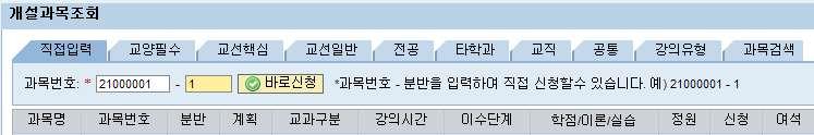 라. 개설과목조회후수강신청 [ 각탭별조회기능안내 ] l 직접입력 : 과목번호-분반을입력하여바로수강신청한다. 예 ) 고전문학사 001분반을신청 : 21000001-1 입력후바로신청클릭 * 수강정정부터는선착순신청이므로직접입력방법으로수강신청하는것이빠릅니다. l 교양필수 : 교양필수과목리스트에서과목을선택하여개설분반을조회한다.