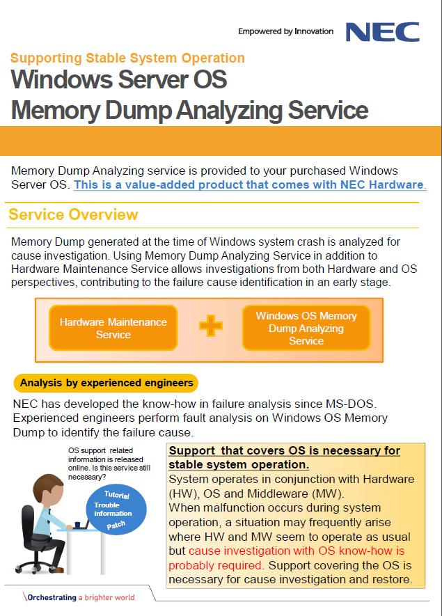 Windows Server OS: Memory Dump Analyzing Service 메모리덤프분석서비스는구입한 Windows Server OS 에제공될 수있습니다. 이것은 NEC 하드웨어에만적용가능한옵션제품 입니다. Windows 시스템충돌시생성된메모리덤프를분석하여원인조사를실시합니다.