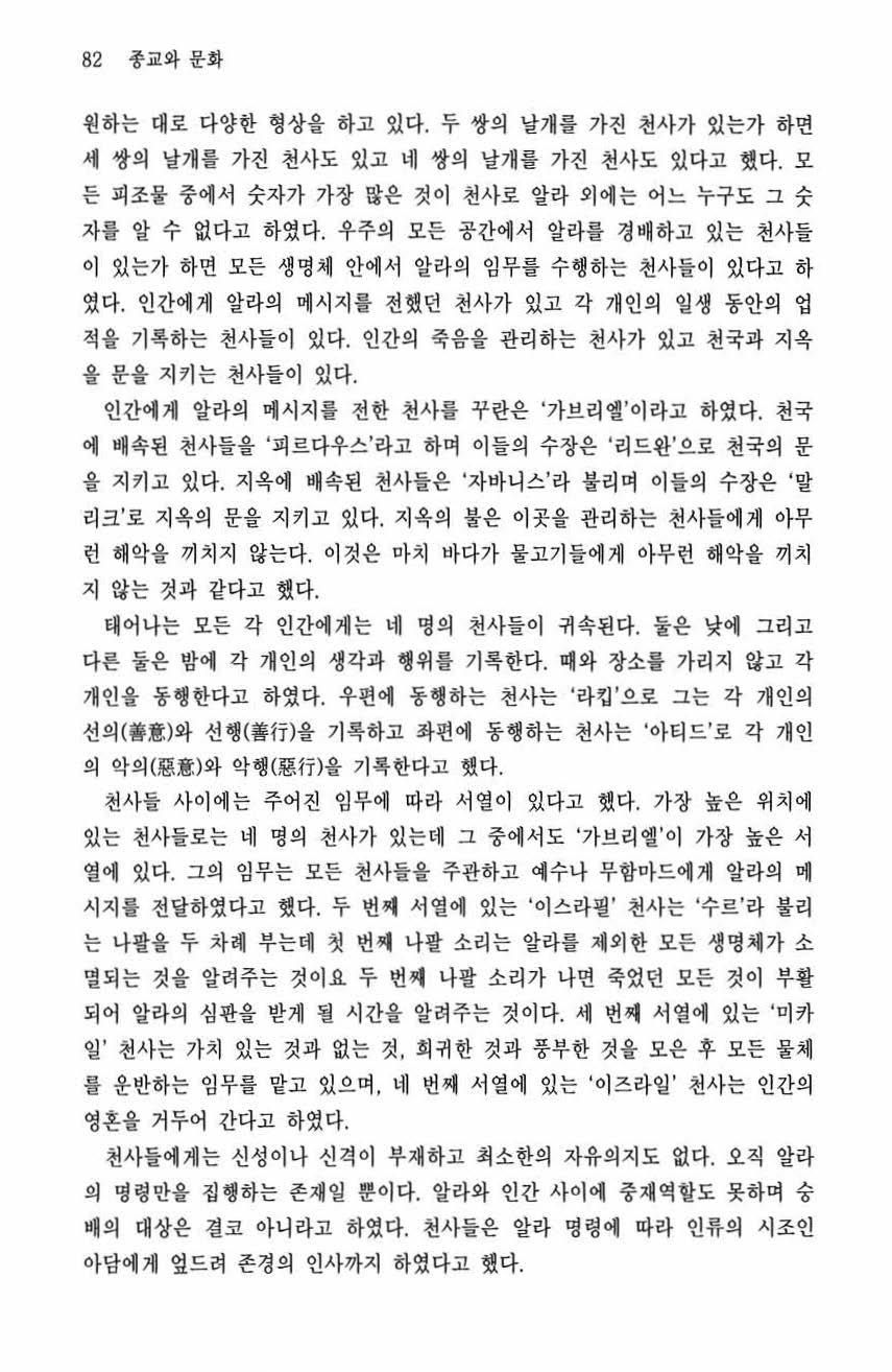 82 종교와문화 원하는대로다양한형상을하고있다. 두쌍의날개를가진천사가있는가하면세쌍의날개를가진천사도있고네쌍의날개를가진천사도있다고했다. 모든피조물중에서숫자가가장많은것이천사로알라외애는어느누구도그숫자를알수없다고하였다. 우주의모든공간에서알라룰경배하고있는천사들이있는가하면모든생명체안에서알라의임무를수행하는천사들이있다고하였다.