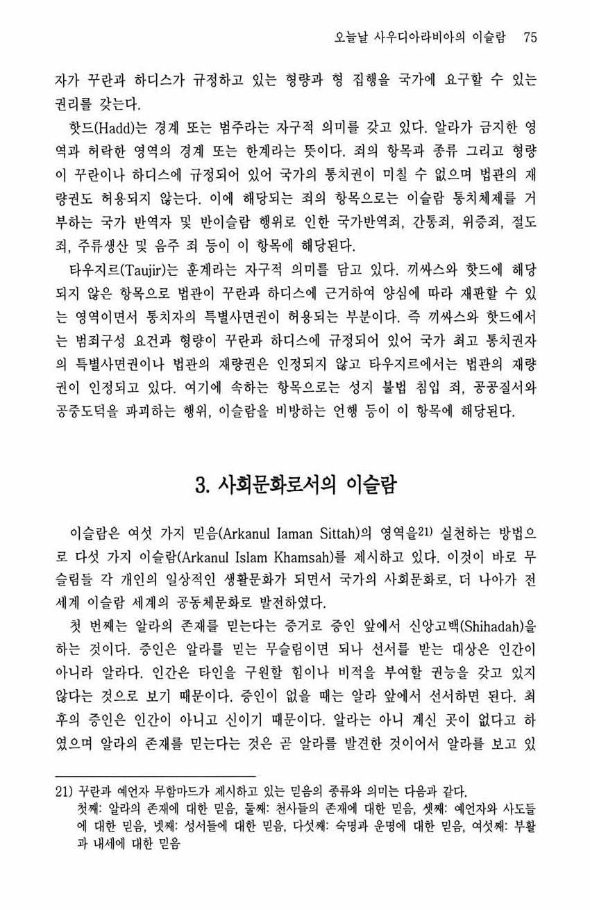 오늘날사우디아라비아의이슬람 75 자가꾸란과하디스가규정하고있는형량과형 집행을국가에요구할수있는 권리를갖는다. 핫드 (Hadd) 는경계또는법주라는자구적의미를갖고있다. 알라가금지한영역과허락한영역의경계또는한계라는뜻이다. 죄의항목과종류그리고형량이꾸란이나하디스에규정되어있어국가의통치권이미칠수없으며법관의재량권도허용되지않는다.