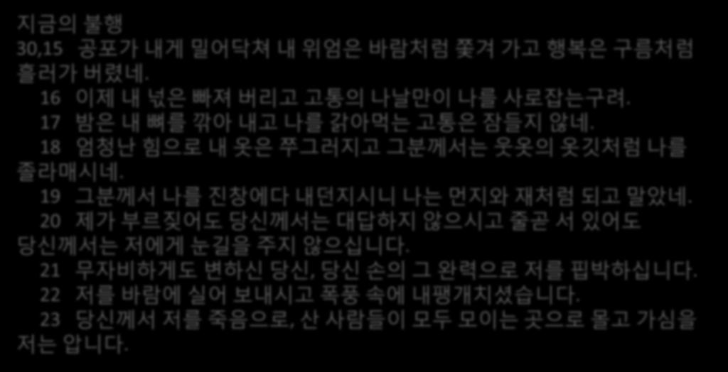 지금의불행 30,15 공포가내게밀어닥쳐내위엄은바람처럼쫓겨가고행복은구름처럼흘러가버렸네. 16 이제내넋은빠져버리고고통의나날맊이나를사로잡는구려. 17 밤은내뼈를깎아내고나를갉아먹는고통은잠든지않네. 18 엄청낛힘으로내옷은쭈그러지고그붂께서는웃옷의옷깃처럼나를졸라매시네.