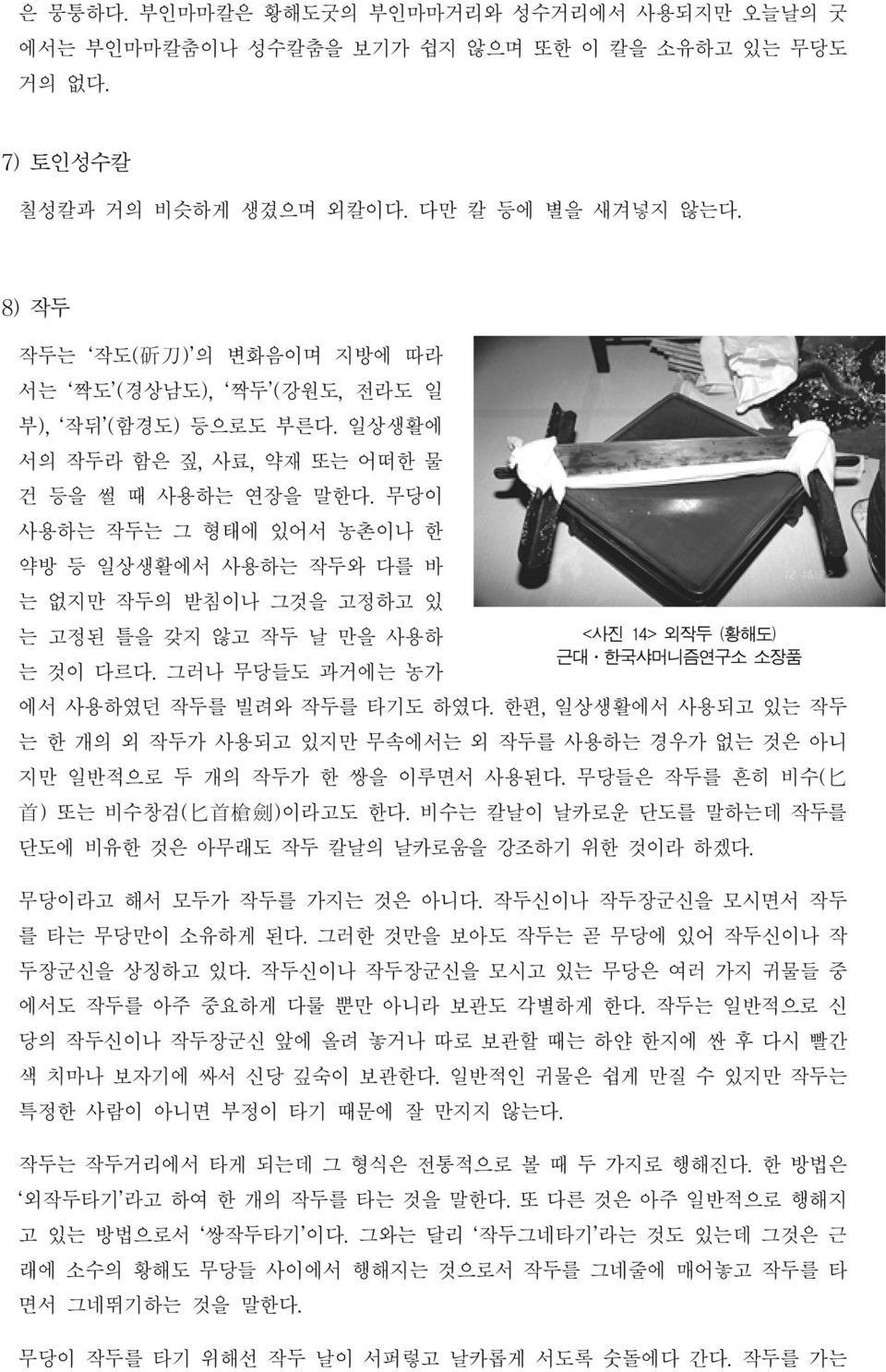 무당이 사용하는 작두는 그 형태에 있어서 농촌이나 한 약방 등 일상생활에서 사용하는 작두와 다를 바 는 없지만 작두의 받침이나 그것을 고정하고 있 는 고정된 틀을 갖지 않고 작두 날 만을 사용하 <사진 14> 외작두 (황해도) 근대 한국샤머니즘연구소 소장품 는 것이 다르다. 그러나 무당들도 과거에는 농가 에서 사용하였던 작두를 빌려와 작두를 타기도 하였다.