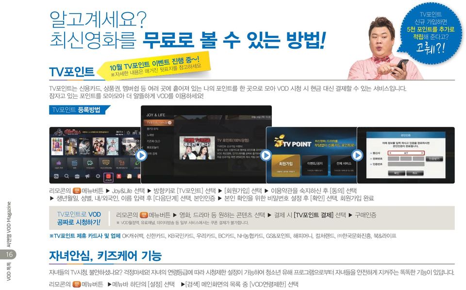 TV포인트 등록방법 16 리모콘의 메뉴버튼 Joy&Life 선택 방향키로 [TV포인트] 선택 [회원가입] 선택 이용약관을 숙지하신 후 [동의] 선택 생년월일, 성별, 내/외국인, 이름 입력 후 [다음단계] 선택, 본인인증 본인 확인을 위한 비밀번호 설정 후 [확인] 선택. 회원가입 완료 TV포인트로 VOD 공짜로 시청하기!