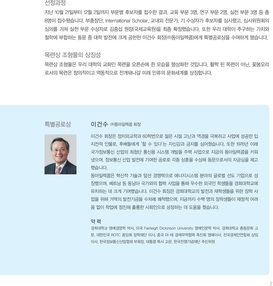 활짝 핀 목련이 아닌, 꽃봉오리 로서의 목련은 창의적이고 역동적으로 전개돼나갈 미래 인류의 문화세계를 상징합니다. 특별공로상 이 건 수 동아일렉콤 회장 이건수 회장은 정치외교학과 60학번으로 젊은 시절 고난과 역경을 극복하고 사업에 성공한 입 지전적 인물로, 후배들에게 할 수 있다 는 자신감과 긍지를 심어줬습니다.