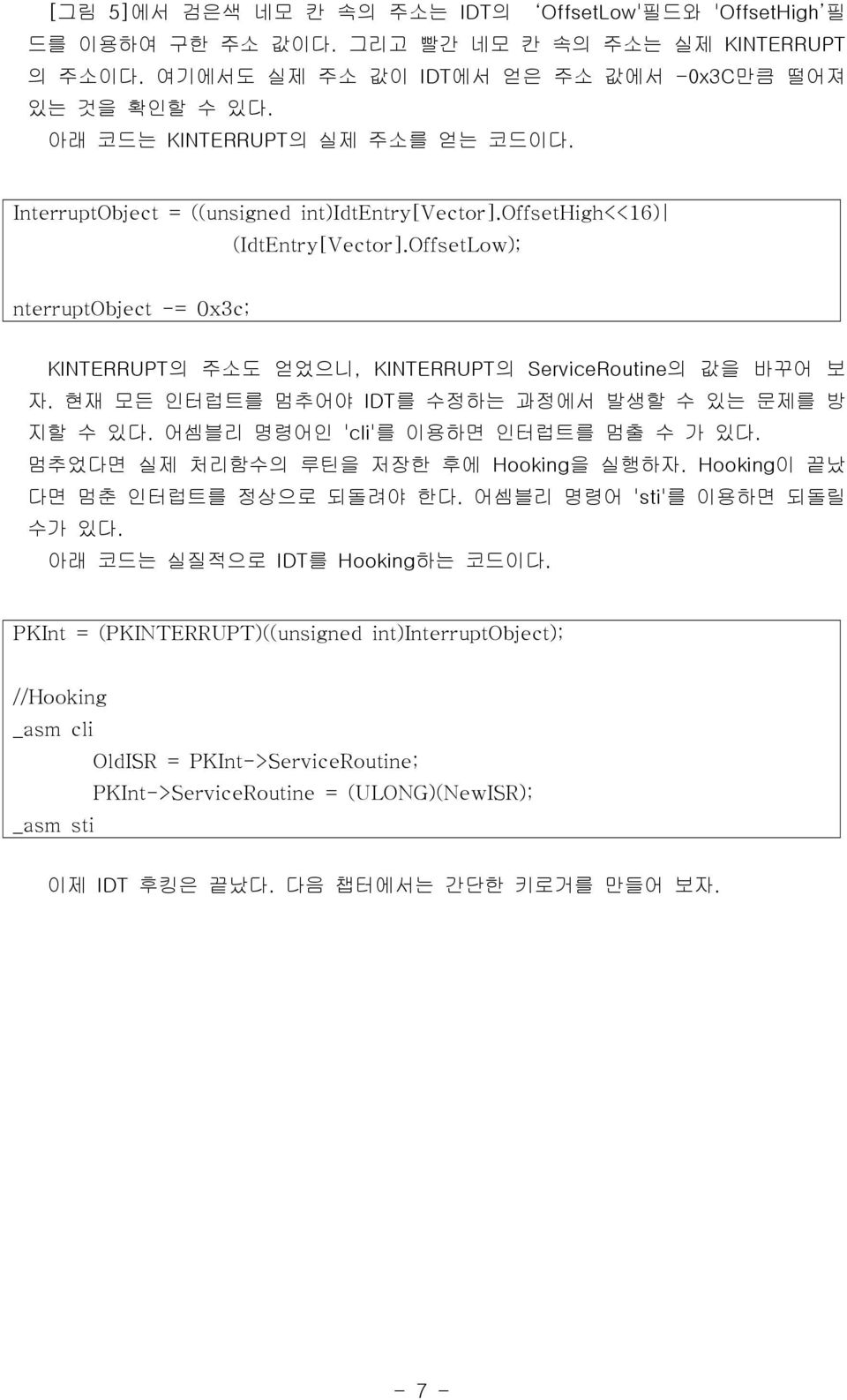 OffsetLow); nterruptobject -= 0x3c; KINTERRUPT의 주소도 얻었으니, KINTERRUPT의 ServiceRoutine의 값을 바꾸어 보 자. 현재 모든 인터럽트를 멈추어야 IDT를 수정하는 과정에서 발생할 수 있는 문제를 방 지할 수 있다. 어셈블리 명령어인 'cli'를 이용하면 인터럽트를 멈출 수 가 있다.