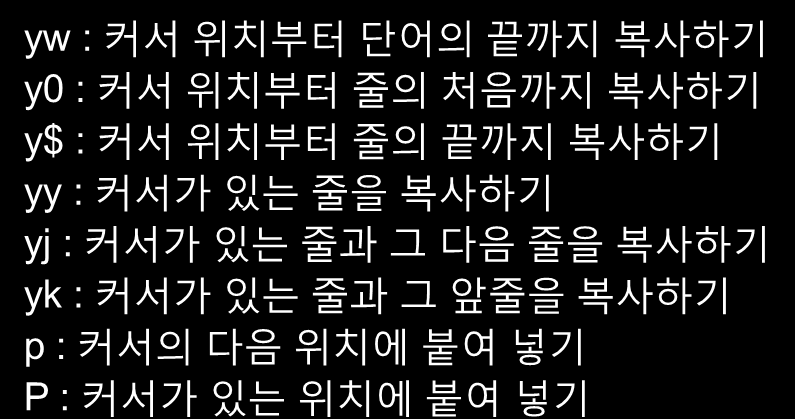 vi - 명령 모드(cont d) 삭제 기능 x : 커서 위치의 글자 삭제 X : 커서 바로 앞의 글자 삭제 dw : 한 단어를 삭제 D : d$ 커서 위치부터 줄의 끝까지 삭제 dd : 커서가 있는 줄을 삭제 복사 및 붙여넣기 yw : 커서 위치부터 단어의 끝까지 복사하기 y0 : 커서 위치부터 줄의