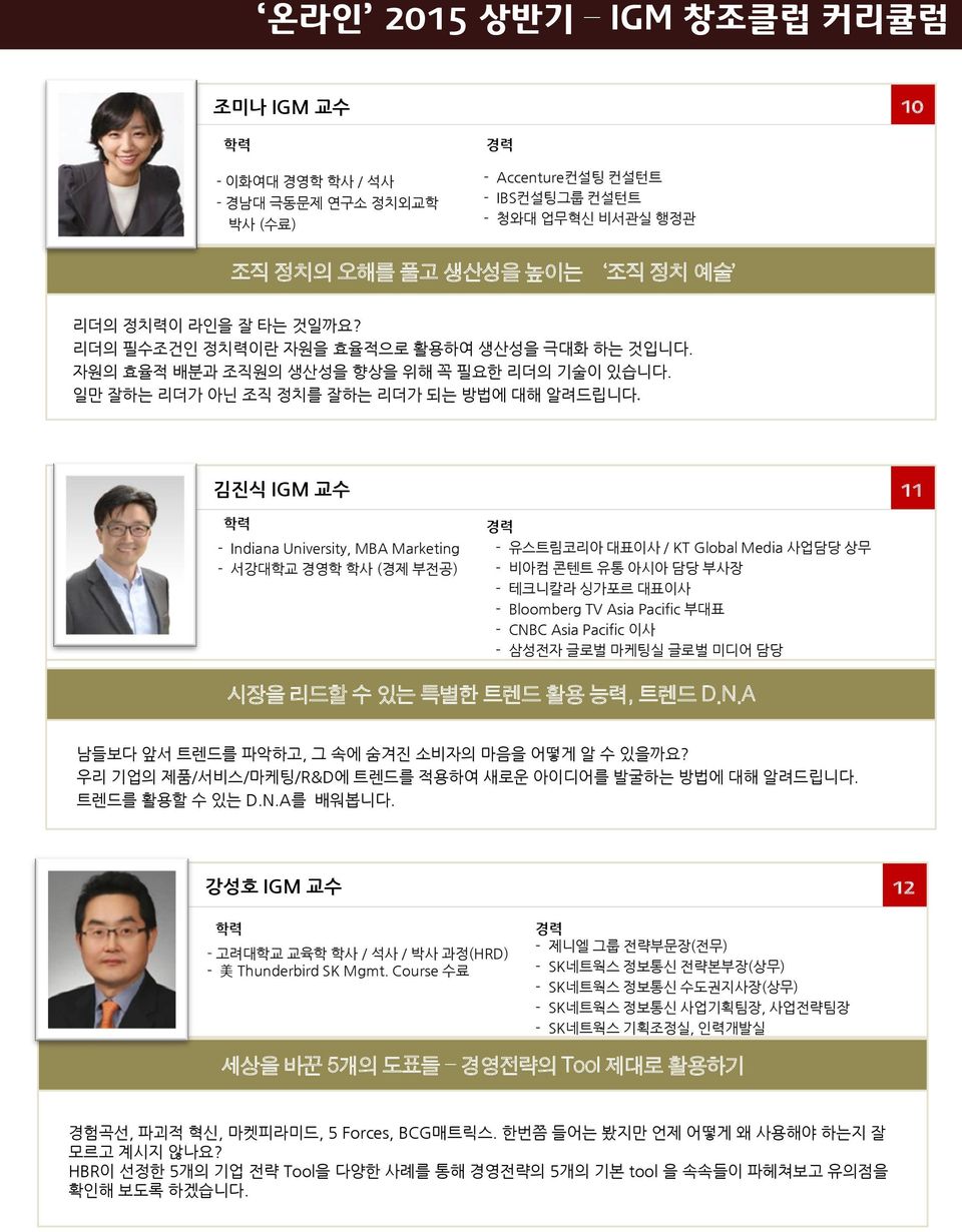 김진식 IGM 교수 11 - Indiana University, MBA Marketing - 서강대학교 경영학 학사 (경제 부전공) - 유스트림코리아 대표이사 / KT Global Media 사업담당 상무 - 비아컴 콘텐트 유통 아시아 담당 부사장 - 테크니칼라 싱가포르 대표이사 - Bloomberg TV Asia Pacific 부대표 - CNBC