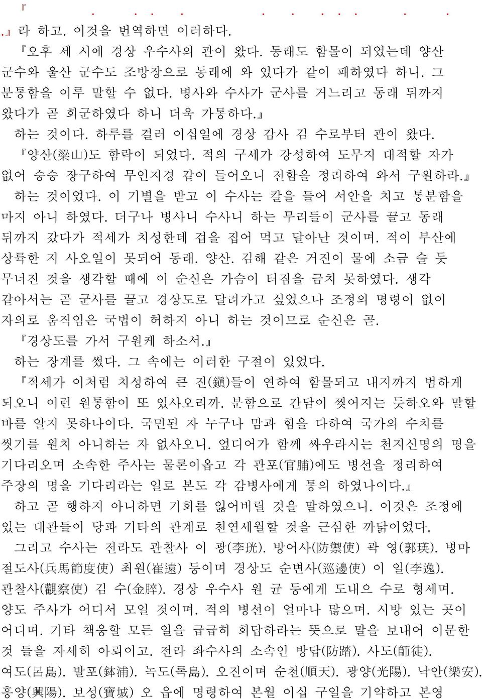 더구나 병사니 수사니 하는 무리들이 군사를 끌고 동래 뒤까지 갔다가 적세가 치성한데 겁을 집어 먹고 달아난 것이며. 적이 부산에 상륙한 지 사오일이 못되어 동래. 양산. 김해 같은 거진이 물에 소금 슬 듯 무너진 것을 생각할 때에 이 순신은 가슴이 터짐을 금치 못하였다.