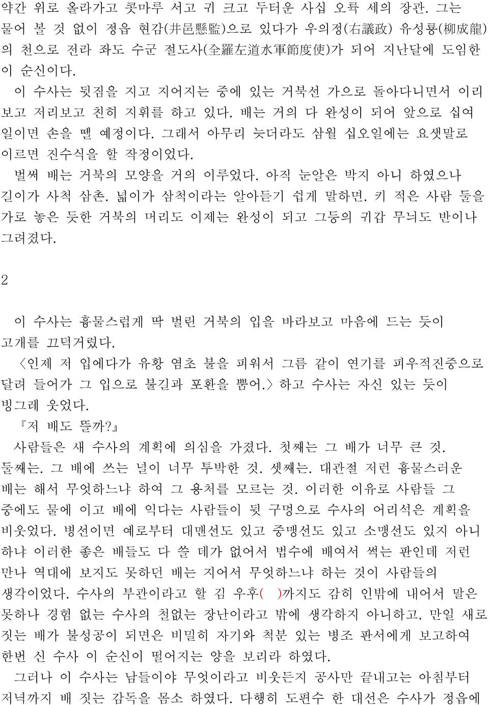 넓이가 삼척이라는 알아듣기 쉽게 말하면. 키 적은 사람 둘을 가로 놓은 듯한 거북의 머리도 이제는 완성이 되고 그등의 귀갑 무늬도 반이나 그려졌다. 2 이 수사는 흉물스럽게 딱 벌린 거북의 입을 바라보고 마음에 드는 듯이 고개를 끄덕거렸다. 인제 저 입에다가 유황 염초 불을 피워서 그름 같이 연기를 피우적진중으로 달려 들어가 그 입으로 불길과 포환을 뿜어.