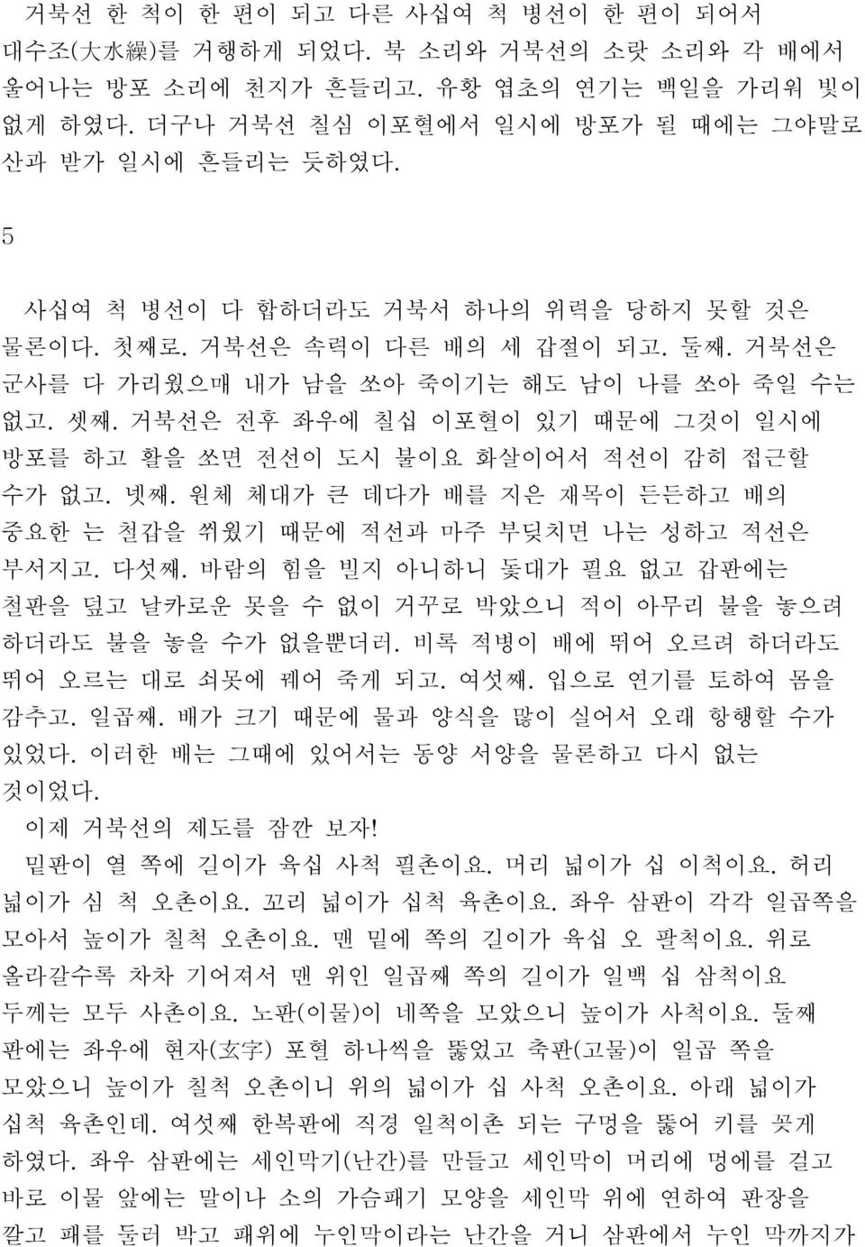 거북선은 전후 좌우에 칠십 이포혈이 있기 때문에 그것이 일시에 방포를 하고 활을 쏘면 전선이 도시 불이요 화살이어서 적선이 감히 접근할 수가 없고. 넷째. 원체 체대가 큰 데다가 배를 지은 재목이 든든하고 배의 중요한 는 철갑을 쒸웠기 때문에 적선과 마주 부딪치면 나는 성하고 적선은 부서지고. 다섯째.