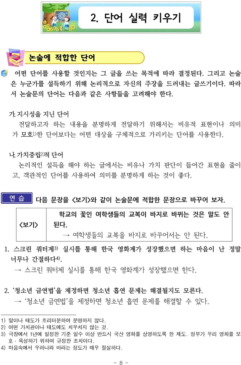 연 습 다음 문장을 <보기>와 같이 논술문에 적합한 문장으로 바꾸어 보자. <보기> 학교의 꽃인 여학생들의 교복이 바지로 바뀌는 것은 말도 안 된다. 여학생들의 교복을 바지로 바꾸어서는 안 된다. 1. 스크린 쿼터제 3) 실시를 통해 한국 영화계가 성장했으면 하는 마음이 난 정말 너무나 간절하다 4).