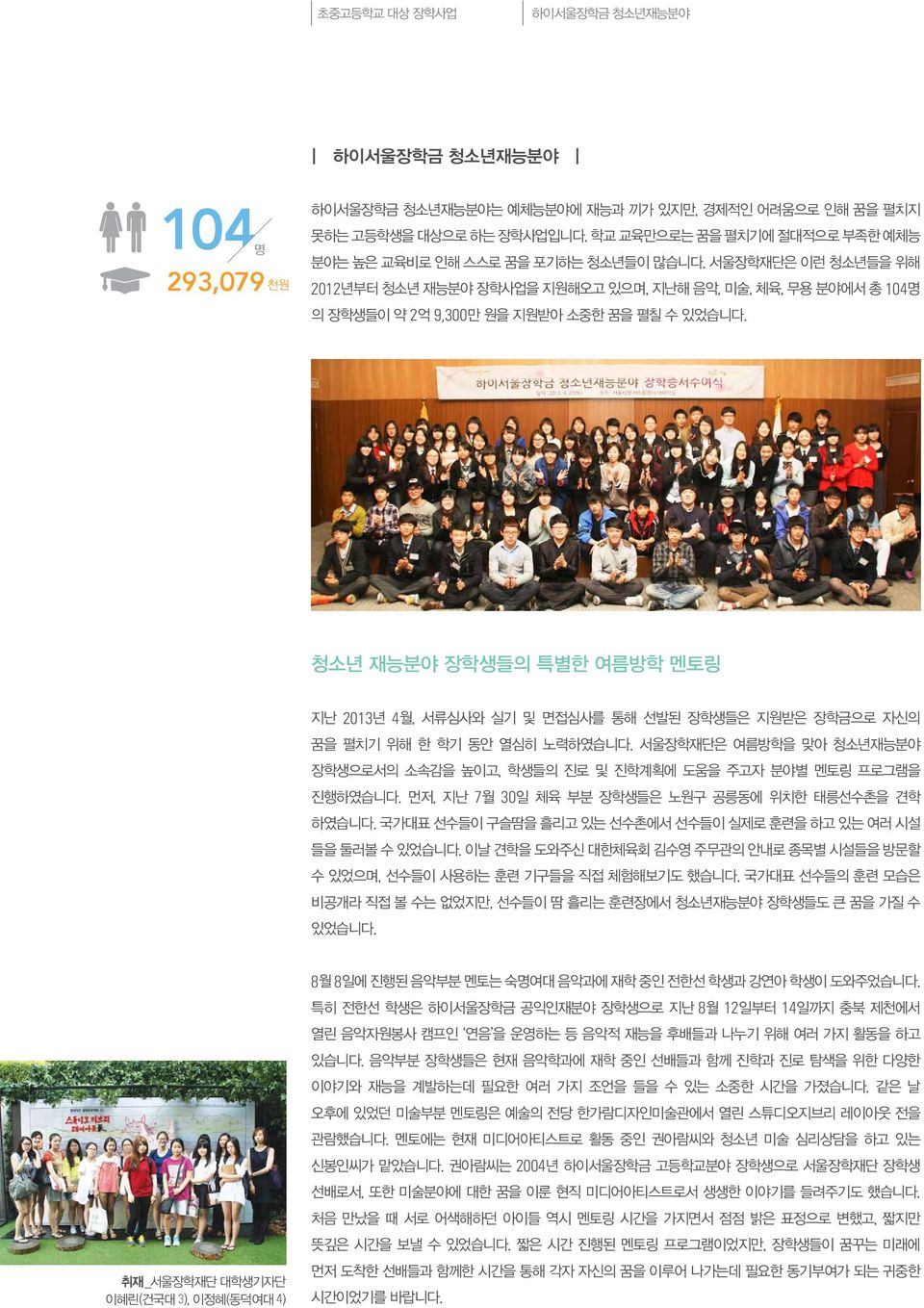 서울장학재단은 이런 청소년들을 위해 2012년부터 청소년 재능분야 장학사업을 지원해오고 있으며, 지난해 음악, 미술, 체육, 무용 분야에서 총 104명 의 장학생들이 약 2억 9,300만 원을 지원받아 소중한 꿈을 펼칠 수 있었습니다.