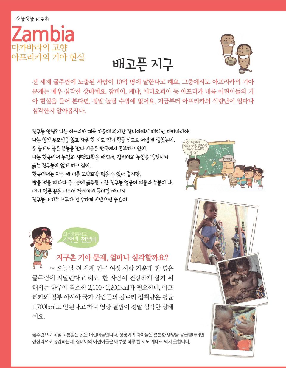 나는 한국에서 농업과 생명과학을 배워서, 잠비아의 농업을 발전시켜 굶는 친구들이 없게 하고 싶어. 한국에서는 하루 세 끼를 꼬박꼬박 먹을 수 있어 좋지만, 밥을 먹을 때마다 국그릇에 굶주린 고향 친구들 얼굴이 떠올라 눈물이 나. 내가 얼른 꿈을 이루어 잠비아에 돌아갈 때까지 친구들과 가족 모두가 건강하게 지냈으면 좋겠어.