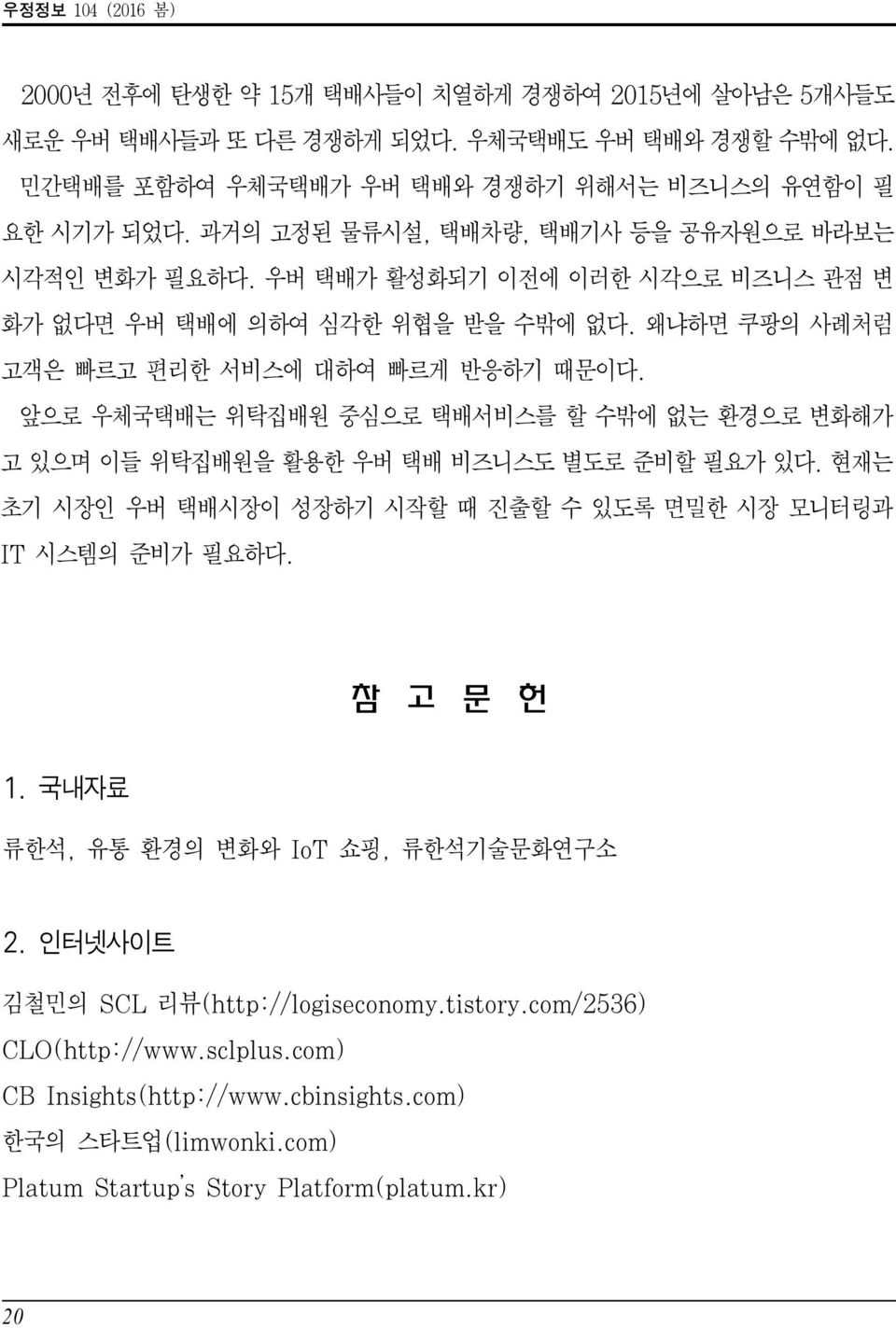 앞으로 우체국택배는 위탁집배원 중심으로 택배서비스를 할 수밖에 없는 환경으로 변화해가 고 있으며 이들 위탁집배원을 활용한 우버 택배 비즈니스도 별도로 준비할 필요가 있다. 현재는 초기 시장인 우버 택배시장이 성장하기 시작할 때 진출할 수 있도록 면밀한 시장 모니터링과 IT 시스템의 준비가 필요하다. 참 고 문 헌 1.