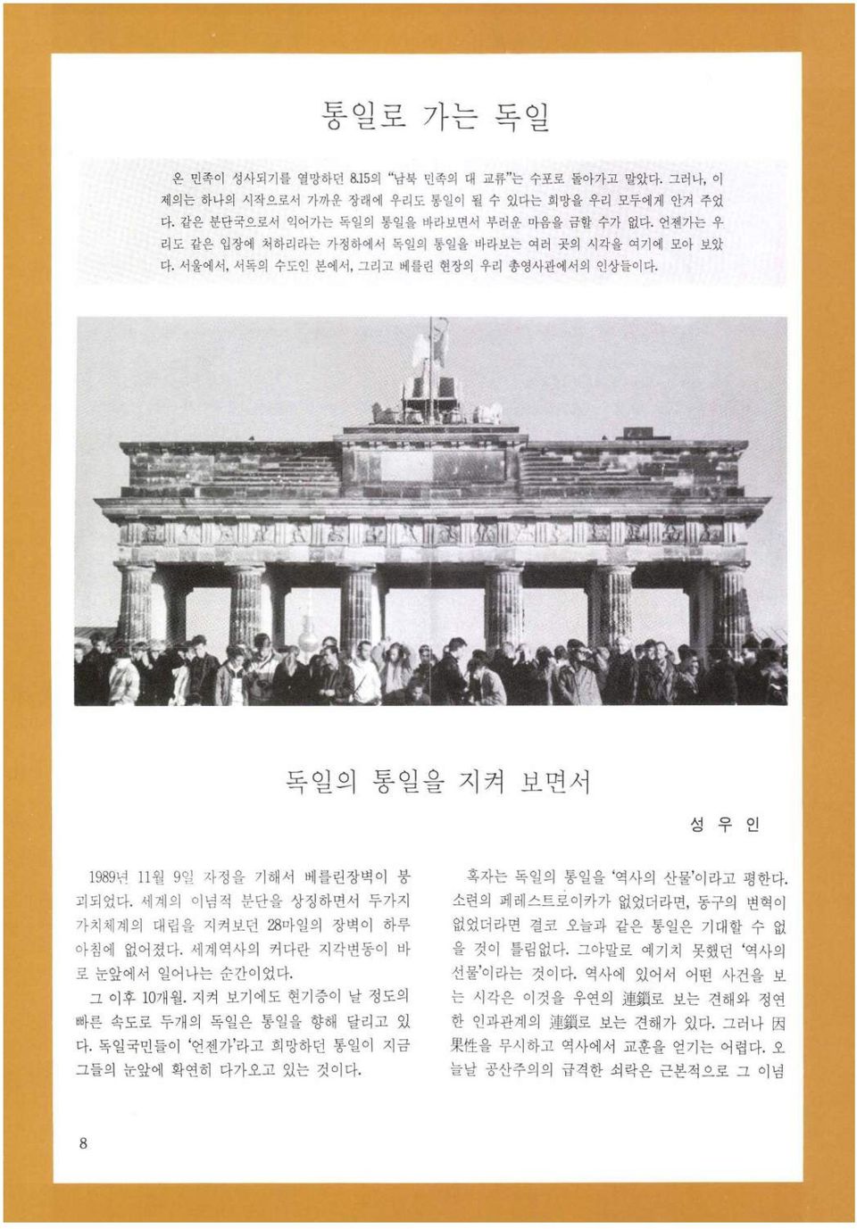 세계의 이념적 분단을 상징하면서 두가지 가치체계의 대립을 지켜보던 28마일의 장벽이 하루 아침에 없어졌다. 세계역사의 커다란 지각변동이 바 로 눈앞에서 일어나는 순간이었다. 그 이후 10 7~ 월. 지켜 보기에도 현기증이 날 정도의 빠른 속도로 두개 의 독일은 통일을 향해 달리고 있 다.