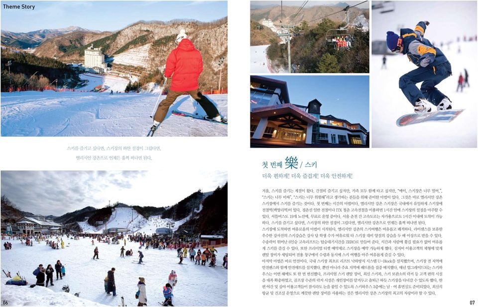 셔틀버스도 19개 노선에, 무료로 운영 중이다. 서울 춘천 간 고속도로는 자가용으로도 1시간 이내에 도착이 가능 하다. 스키를 즐기고 싶다면, 스키장의 하얀 설경이 그립다면, 엘리시안 강촌으로 언제든 훌쩍 떠나면 된다. 스키장에 도착하면 여유로움의 마법이 시작된다. 엘리시안 강촌의 스키여행은 여유롭고 쾌적하다.