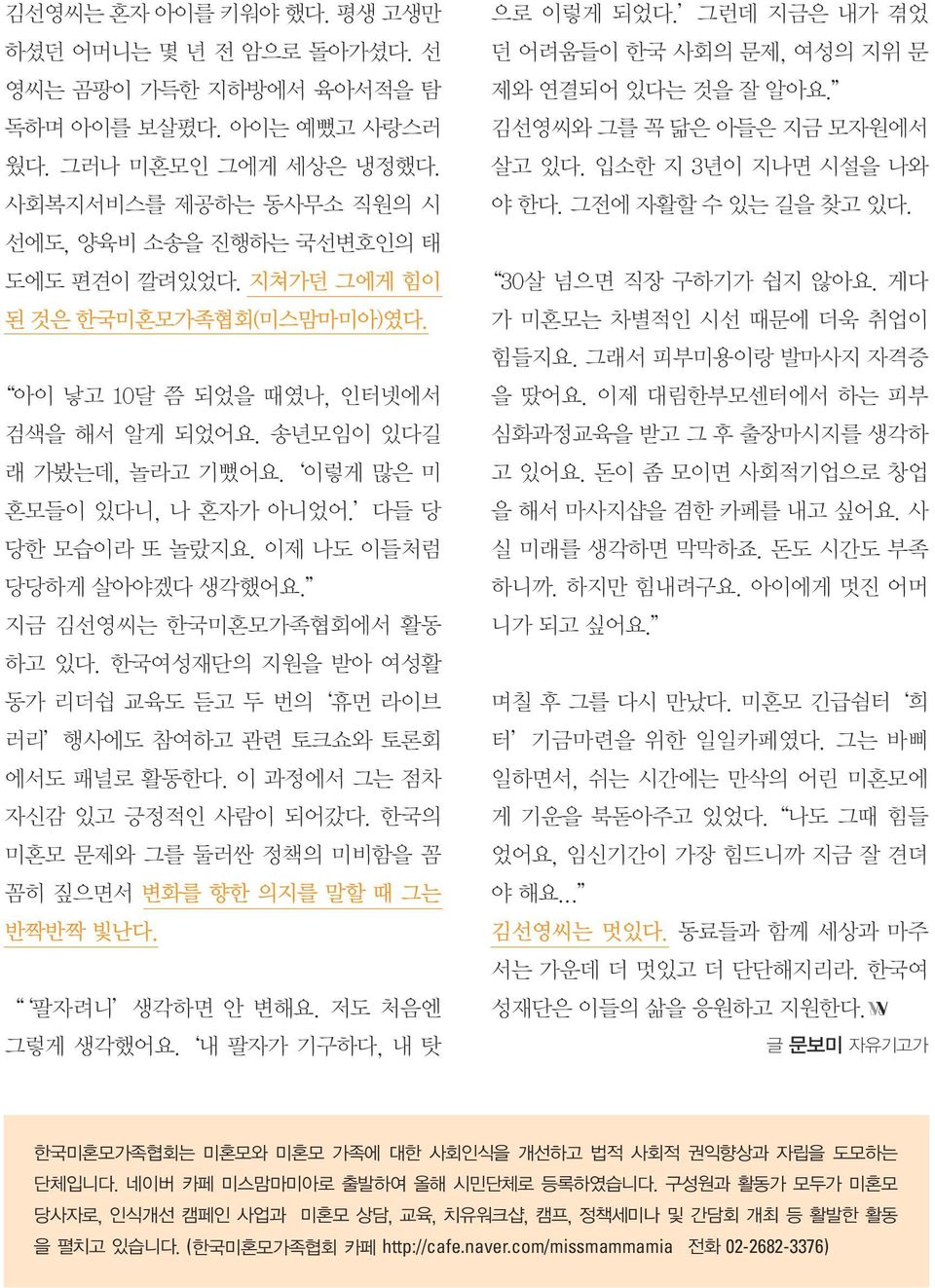 이렇게 많은 미 혼모들이 있다니, 나 혼자가 아니었어. 다들 당 당한 모습이라 또 놀랐지요. 이제 나도 이들처럼 당당하게 살아야겠다 생각했어요. 지금 김선영씨는 한국미혼모가족협회에서 활동 하고 있다. 한국여성재단의 지원을 받아 여성활 동가 리더쉽 교육도 듣고 두 번의 휴먼 라이브 러리 행사에도 참여하고 관련 토크쇼와 토론회 에서도 패널로 활동한다.