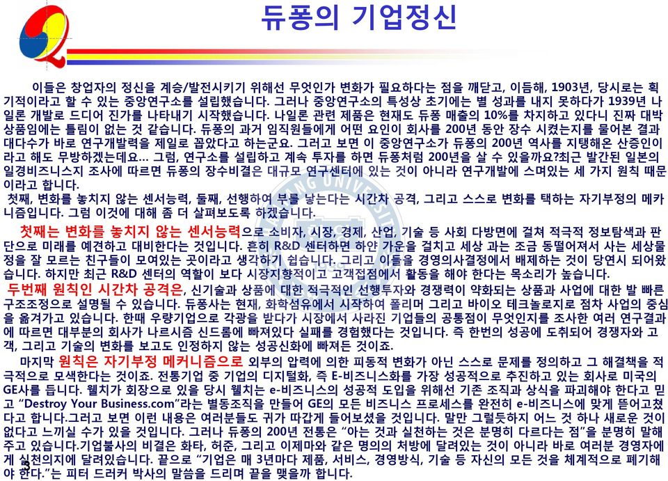 그러고 보면 이 중앙연구소가 듀퐁의 200년 역사를 지탱해온 산증인이 라고 해도 무방하겠는데요 그럼, 연구소를 설립하고 계속 투자를 하면 듀퐁처럼 200년을 살 수 있을까요?최근 발간된 일본의 일경비즈니스지 조사에 따르면 듀퐁의 장수비결은 대규모 연구센터에 있는 것이 아니라 연구개발에 스며있는 세 가지 원칙 때문 이라고 합니다.