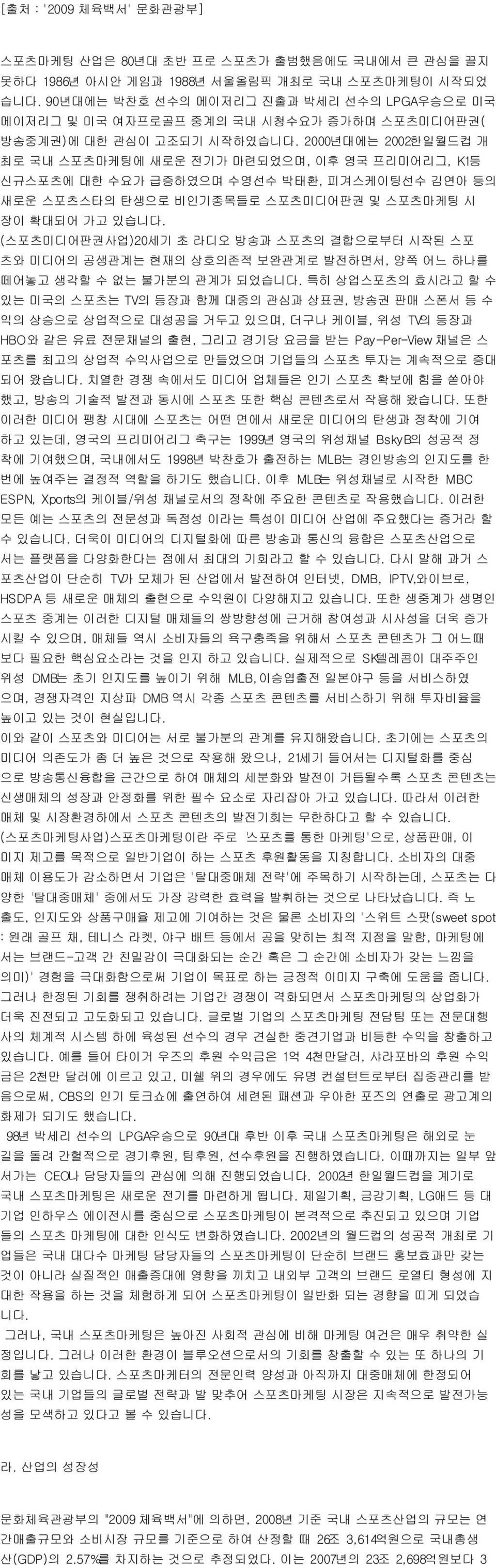 2000년대에는 2002한일월드컵 개 최로 국내 스포츠마케팅에 새로운 전기가 마련되었으며, 이후 영국 프리미어리그, K1등 신규스포츠에 대한 수요가 급증하였으며 수영선수 박태환, 피겨스케이팅선수 김연아 등의 새로운 스포츠스타의 탄생으로 비인기종목들로 스포츠미디어판권 및 스포츠마케팅 시 장이 확대되어 가고 있습니다.