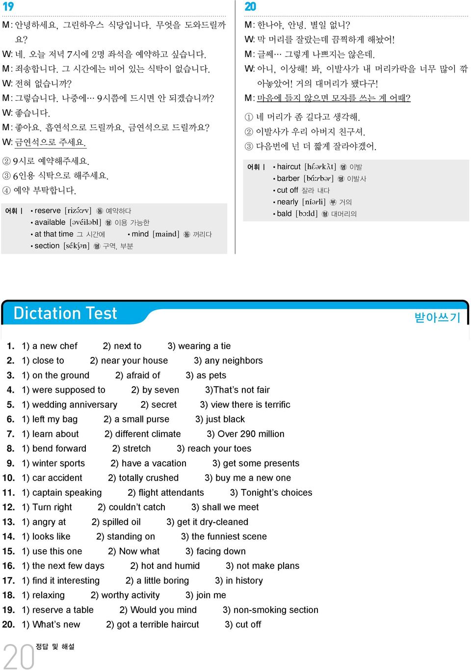 W: 막 머리를 잘랐는데 끔찍하게 해놨어! M:글쎄 그렇게 나쁘지는 않은데. W: 아니, 이상해! 봐, 이발사가 내 머리카락을 너무 많이 깎 아놓았어! 거의 대머리가 됐다구! M:마음에 들지 않으면 모자를 쓰는 게 어때? 1 네 머리가 좀 길다고 생각해. 2 이발사가 우리 아버지 친구셔. 3 다음번에 넌 더 짧게 잘라야겠어.