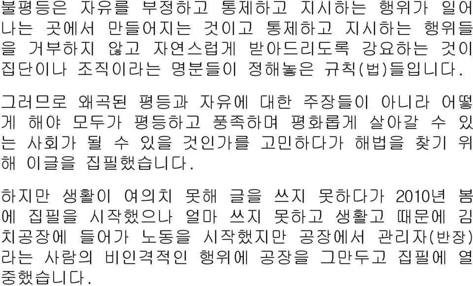 그러므로 왜곡된 평등과 자유에 대한 주장들이 아니라 어떻 게 해야 모두가 평등하고 풍족하며 평화롭게 살아갈 수 있 는 사회가 될 수 있을 것인가를 고민하다가 해법을