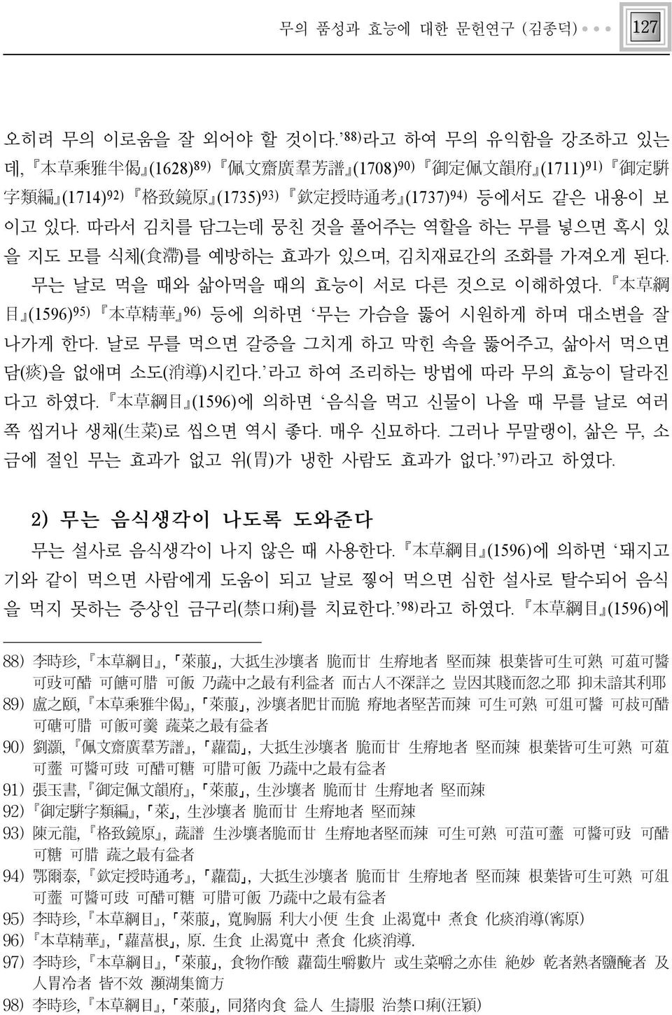 따라서 김치를 담그는데 뭉친 것을 풀어주는 역할을 하는 무를 넣으면 혹시 있 을 지도 모를 식체(食滯)를 예방하는 효과가 있으며, 김치재료간의 조화를 가져오게 된다. 무는 날로 먹을 때와 삶아먹을 때의 효능이 서로 다른 것으로 이해하였다. 本草綱 目 (1596)95) 本草精華 96) 등에 의하면 무는 가슴을 뚫어 시원하게 하며 대소변을 잘 나가게 한다.